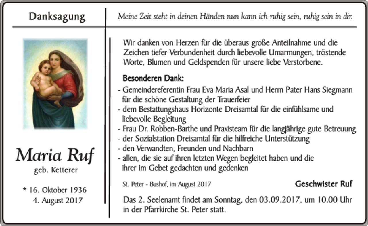 <p>Danksagung</p><p>Meine Zeit steht in deinen Händen nun kann ich ruhig sein, ruhig sein in dir.</p><p>Wir danken von Herzen für die überaus große Anteilnahme und die<br />Zeichen tiefer Verbundenheit durch liebevolle Umarmungen, tröstende<br />Worte, Blumen und Geldspenden für unsere liebe Verstorbene.</p><p>Maria Ruf<br />geb. Ketterer</p><p>* 16. Oktober 1936<br />4. August 2017</p><p>Besonderen Dank:<br />- Gemeindereferentin Frau Eva Maria Asal und Herrn Pater Hans Siegmann<br />für die schöne Gestaltung der Trauerfeier<br />- dem Bestattungshaus Horizonte Dreisamtal für die einfühlsame und<br />liebevolle Begleitung<br />- Frau Dr. Robben-Barthe und Praxisteam für die langjährige gute Betreuung<br />- der Sozialstation Dreisamtal für die hilfreiche Unterstützung<br />- den Verwandten, Freunden und Nachbarn<br />- allen, die sie auf ihren letzten Wegen begleitet haben und die<br />ihrer im Gebet gedachten und gedenken<br />St. Peter - Bushof, im August 2017</p><p>Geschwister Ruf</p><p>Das 2. Seelenamt findet am Sonntag, den 03.09.2017, um 10.00 Uhr<br />in der Pfarrkirche St. Peter statt.</p>