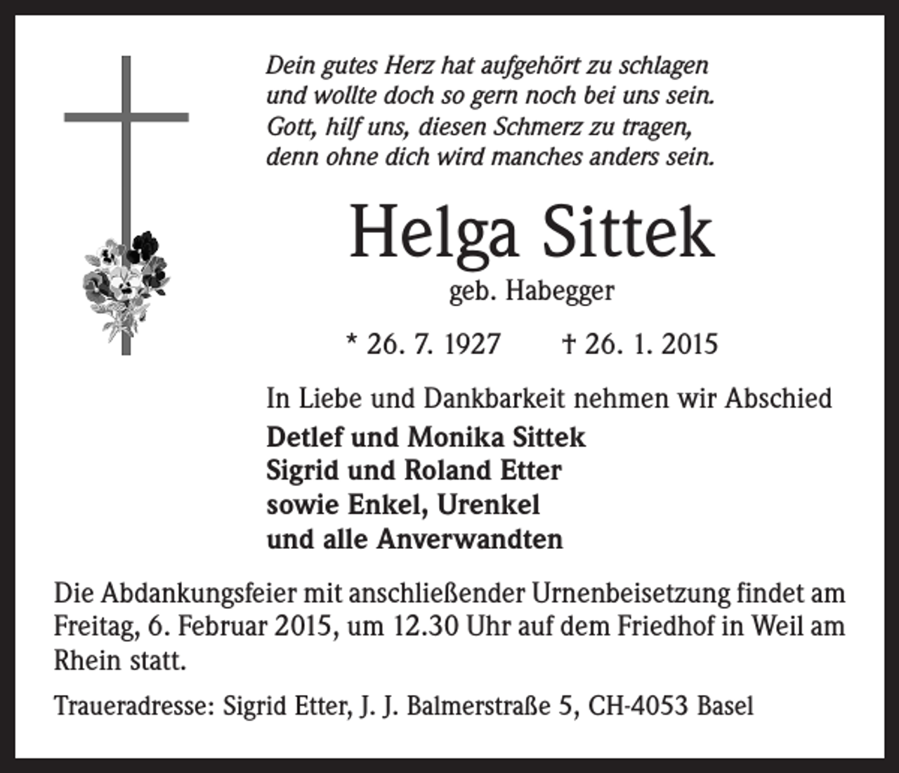 <p>Dein gutes Herz hat aufgehört zu schlagen<br />und wollte doch so gern noch bei uns sein.<br />Gott, hilf uns, diesen Schmerz zu tragen,<br />denn ohne dich wird manches anders sein.</p><p>Helga Sittek<br />geb. Habegger</p><p>* 26. 7. 1927 † 26. 1. 2015<br />In Liebe und Dankbarkeit nehmen wir Abschied<br />Detlef und Monika Sittek<br />Sigrid und Roland Etter<br />sowie Enkel, Urenkel<br />und alle Anverwandten<br />Die Abdankungsfeier mit anschließender Urnenbeisetzung findet am<br />Freitag, 6. Februar 2015, um 12.30 Uhr auf dem Friedhof in Weil am<br />Rhein statt.<br />Traueradresse: Sigrid Etter, J. J. Balmerstraße 5, CH-4053 Basel</p>