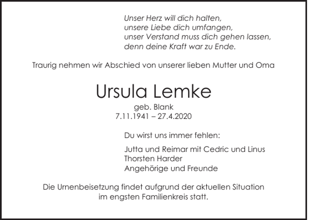 <p>Unser Herz will dich halten,<br />unsere Liebe dich umfangen,<br />unser Verstand muss dich gehen lassen,<br />denn deine Kraft war zu Ende.<br />Traurig nehmen wir Abschied von unserer lieben Mutter und Oma</p><p>Ursula Lemke<br />geb. Blank<br />7.11.1941 – 27.4.2020<br />Du wirst uns immer fehlen:<br />Jutta und Reimar mit Cedric und Linus<br />Thorsten Harder<br />Angehörige und Freunde<br />Die Urnenbeisetzung findet aufgrund der aktuellen Situation<br />im engsten Familienkreis statt.</p>