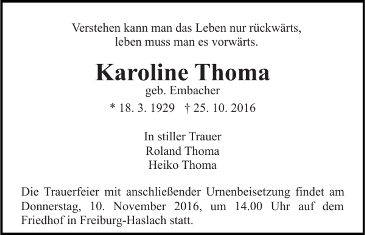 <p>Verstehen kann man das Leben nur rückwärts,<br />leben muss man es vorwärts.</p><p>Karoline Thoma<br />geb. Embacher<br />* 18. 3. 1929 † 25. 10. 2016<br />In stiller Trauer<br />Roland Thoma<br />Heiko Thoma<br />Die Trauerfeier mit anschließender Urnenbeisetzung findet am<br />Donnerstag, 10. November 2016, um 14.00 Uhr auf dem<br />Friedhof in Freiburg-Haslach statt.</p>