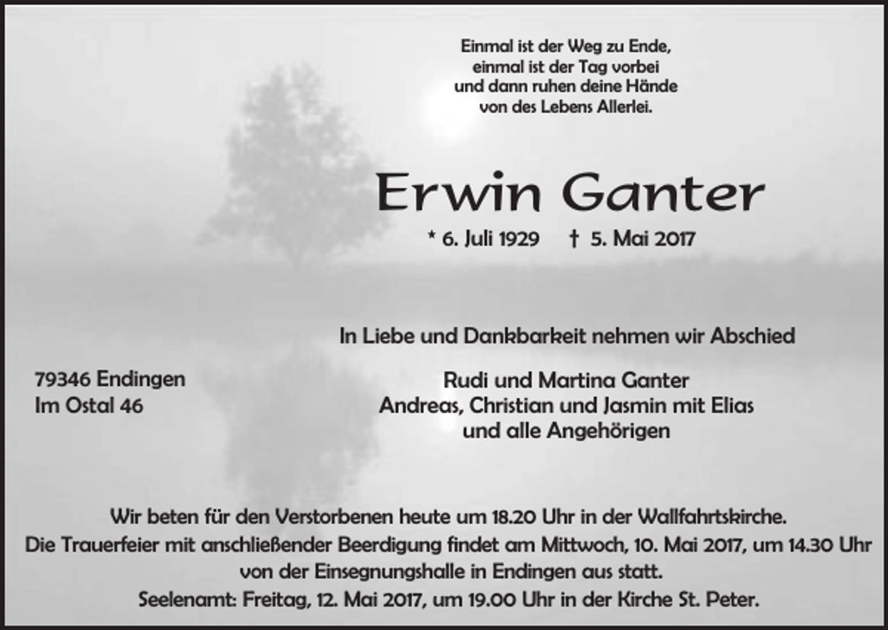 <p>Einmal ist der Weg zu Ende,<br />einmal ist der Tag vorbei<br />und dann ruhen deine Hände<br />von des Lebens Allerlei.</p><p>Erwin Ganter<br />* 6. Juli 1929</p><p>† 5. Mai 2017</p><p>In Liebe und Dankbarkeit nehmen wir Abschied<br />79346 Endingen<br />Im Ostal 46</p><p>Rudi und Martina Ganter<br />Andreas, Christian und Jasmin mit Elias<br />und alle Angehörigen</p><p>Wir beten für den Verstorbenen heute um 18.20 Uhr in der Wallfahrtskirche.<br />Die Trauerfeier mit anschließender Beerdigung findet am Mittwoch, 10. Mai 2017, um 14.30 Uhr<br />von der Einsegnungshalle in Endingen aus statt.<br />Seelenamt: Freitag, 12. Mai 2017, um 19.00 Uhr in der Kirche St. Peter.</p>