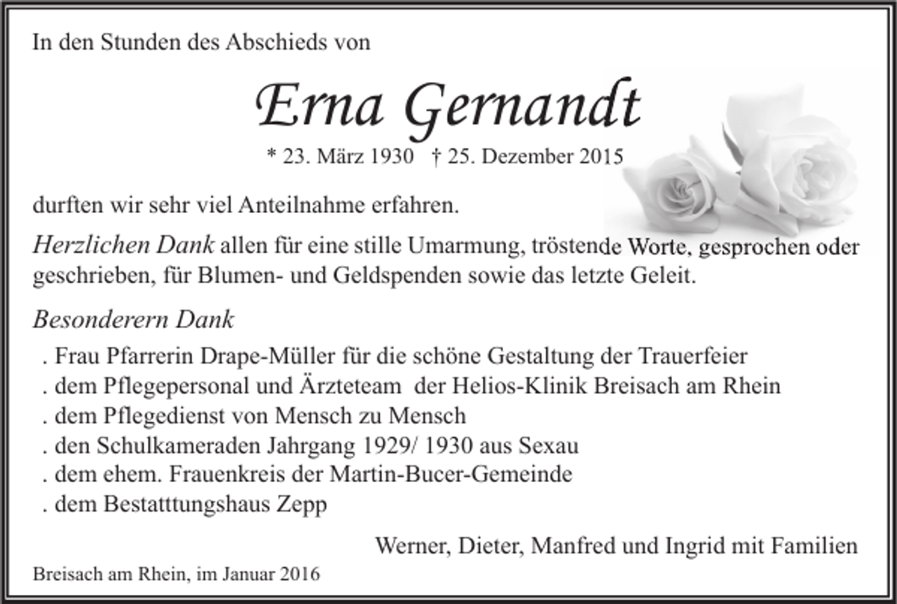 <p>In den Stunden des Abschieds von</p><p>Erna Gernandt<br />* 23. März 1930 † 25. Dezember 2015</p><p>durften wir sehr viel Anteilnahme erfahren.</p><p>Herzlichen Dank allen für eine stille Umarmung, tröstende Worte, gesprochen oder<br />geschrieben, für Blumen- und Geldspenden sowie das letzte Geleit.</p><p>Besonderern Dank<br />. Frau Pfarrerin Drape-Müller für die schöne Gestaltung der Trauerfeier<br />. dem Pflegepersonal und Ärzteteam der Helios-Klinik Breisach am Rhein<br />. dem Pflegedienst von Mensch zu Mensch<br />. den Schulkameraden Jahrgang 1929/ 1930 aus Sexau<br />. dem ehem. Frauenkreis der Martin-Bucer-Gemeinde<br />. dem Bestatttungshaus Zepp<br />Breisach am Rhein, im Januar 2016</p><p>Werner, Dieter, Manfred und Ingrid mit Familien</p>