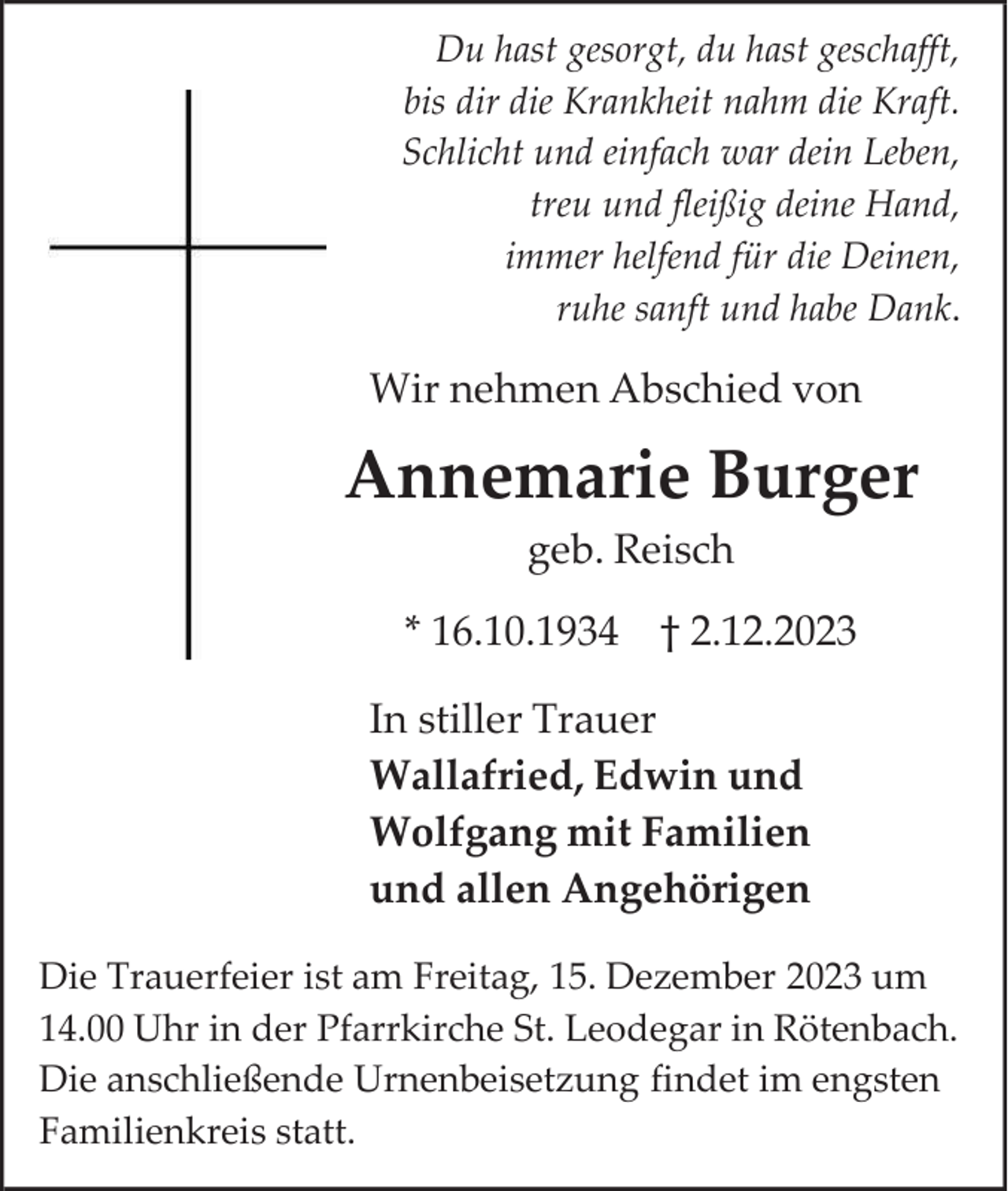 <p>Du hast gesorgt, du hast geschafft,<br />bis dir die Krankheit nahm die Kraft.<br />Schlicht und einfach war dein Leben,<br />treu und fleißig deine Hand,<br />immer helfend für die Deinen,<br />ruhe sanft und habe Dank.</p><p>Wir nehmen Abschied von</p><p>Annemarie Burger<br />geb. Reisch<br />* 16.10.1934 † 2.12.2023<br />In stiller Trauer<br />Wallafried, Edwin und<br />Wolfgang mit Familien<br />und allen Angehörigen<br />Die Trauerfeier ist am Freitag, 15. Dezember 2023 um<br />14.00 Uhr in der Pfarrkirche St. Leodegar in Rötenbach.<br />Die anschließende Urnenbeisetzung findet im engsten<br />Familienkreis statt.</p>