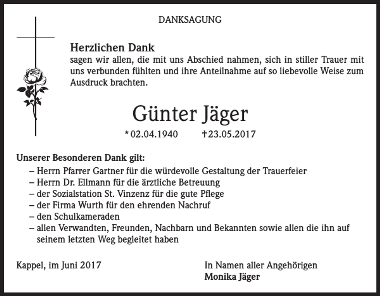 <p>DANKSAGUNG</p><p>Herzlichen Dank</p><p>sagen wir allen, die mit uns Abschied nahmen, sich in stiller Trauer mit<br />uns verbunden fühlten und ihre Anteilnahme auf so liebevolle Weise zum<br />Ausdruck brachten.</p><p>Günter Jäger<br />* 02.04.1940</p><p>† 23.05.2017</p><p>Unserer Besonderen Dank gilt:<br />– Herrn Pfarrer Gartner für die würdevolle Gestaltung der Trauerfeier<br />– Herrn Dr. Ellmann für die ärztliche Betreuung<br />– der Sozialstation St. Vinzenz für die gute Pflege<br />– der Firma Wurth für den ehrenden Nachruf<br />– den Schulkameraden<br />– allen Verwandten, Freunden, Nachbarn und Bekannten sowie allen die ihn auf<br />seinem letzten Weg begleitet haben<br />Kappel, im Juni 2017 In Namen aller Angehörigen<br />Monika Jäger</p>