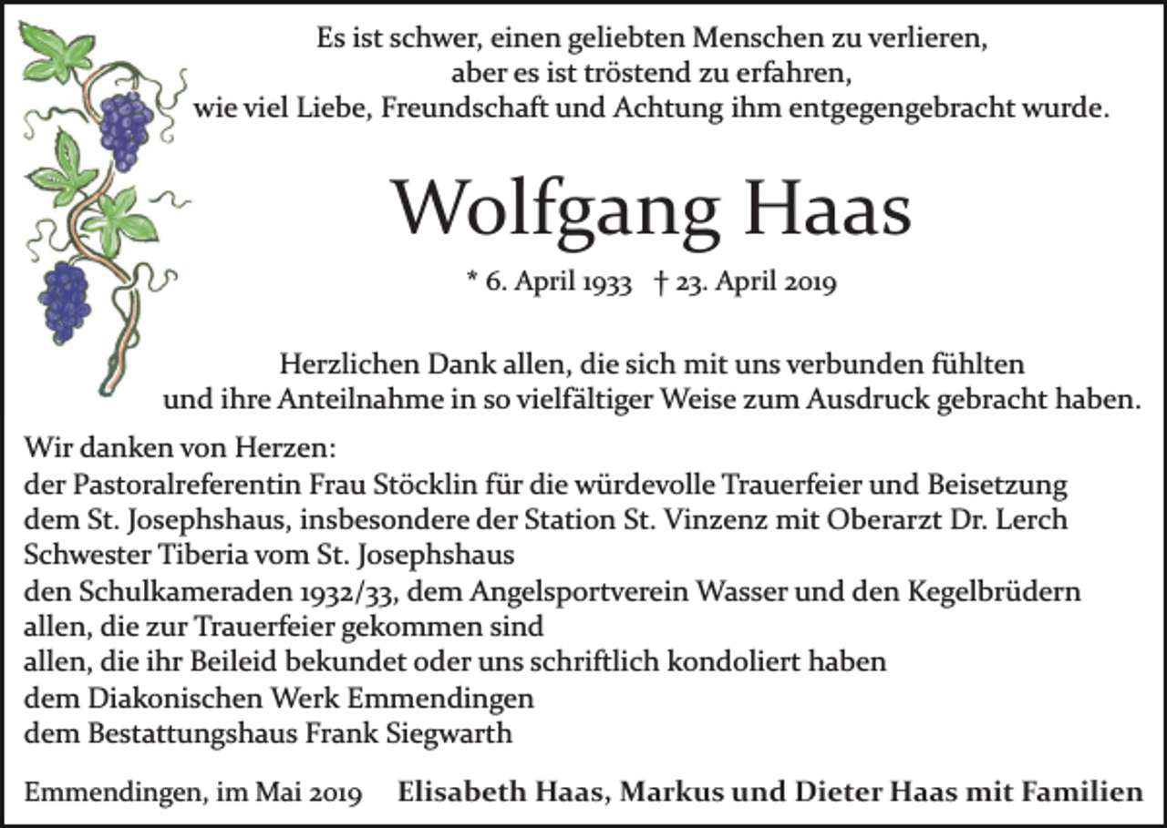 <p>Es ist schwer, einen geliebten Menschen zu verlieren,<br />aber es ist tröstend zu erfahren,<br />wie viel Liebe, Freundschaft und Achtung ihm entgegengebracht wurde.</p><p>Wolfgang Haas<br />* 6. April 1933 † 23. April 2019</p><p>Herzlichen Dank allen, die sich mit uns verbunden fühlten<br />und ihre Anteilnahme in so vielfältiger Weise zum Ausdruck gebracht haben.<br />Wir danken von Herzen:<br />der Pastoralreferentin Frau Stöcklin für die würdevolle Trauerfeier und Beisetzung<br />dem St. Josephshaus, insbesondere der Station St. Vinzenz mit Oberarzt Dr. Lerch<br />Schwester Tiberia vom St. Josephshaus<br />den Schulkameraden 1932/33, dem Angelsportverein Wasser und den Kegelbrüdern<br />allen, die zur Trauerfeier gekommen sind<br />allen, die ihr Beileid bekundet oder uns schriftlich kondoliert haben<br />dem Diakonischen Werk Emmendingen<br />dem Bestattungshaus Frank Siegwarth<br />Emmendingen, im Mai 2019</p><p>Elisabeth Haas, Markus und Dieter Haas mit Familien</p>