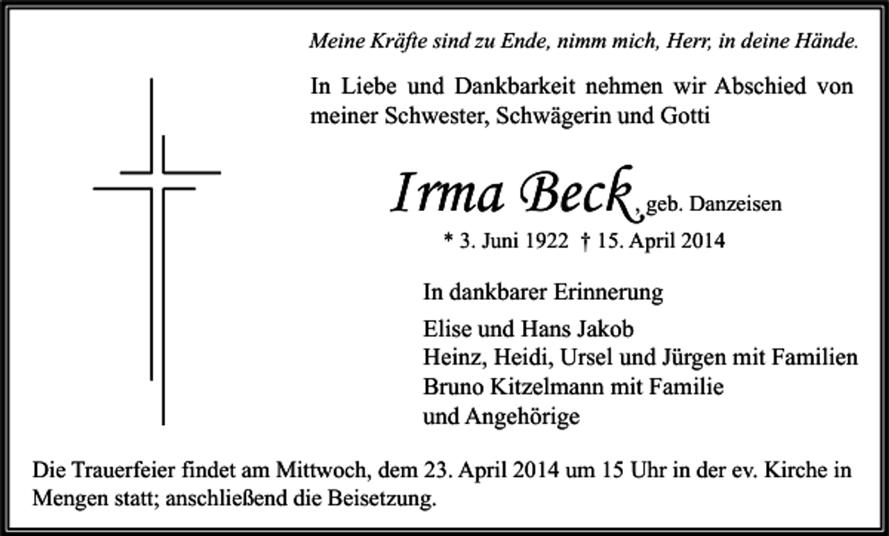 <p>Meine Kräfte sind zu Ende, nimm mich, Herr, in deine Hände.</p><p>In Liebe und Dankbarkeit nehmen wir Abschied von<br />meiner Schwester, Schwägerin und Gotti</p><p>Irma Beck</p><p>, geb. Danzeisen</p><p>* 3. Juni 1922 † 15. April 2014</p><p>In dankbarer Erinnerung<br />Elise und Hans Jakob<br />Heinz, Heidi, Ursel und Jürgen mit Familien<br />Bruno Kitzelmann mit Familie<br />und Angehörige<br />Die Trauerfeier findet am Mittwoch, dem 23. April 2014 um 15 Uhr in der ev. Kirche in<br />Mengen statt; anschließend die Beisetzung.</p>