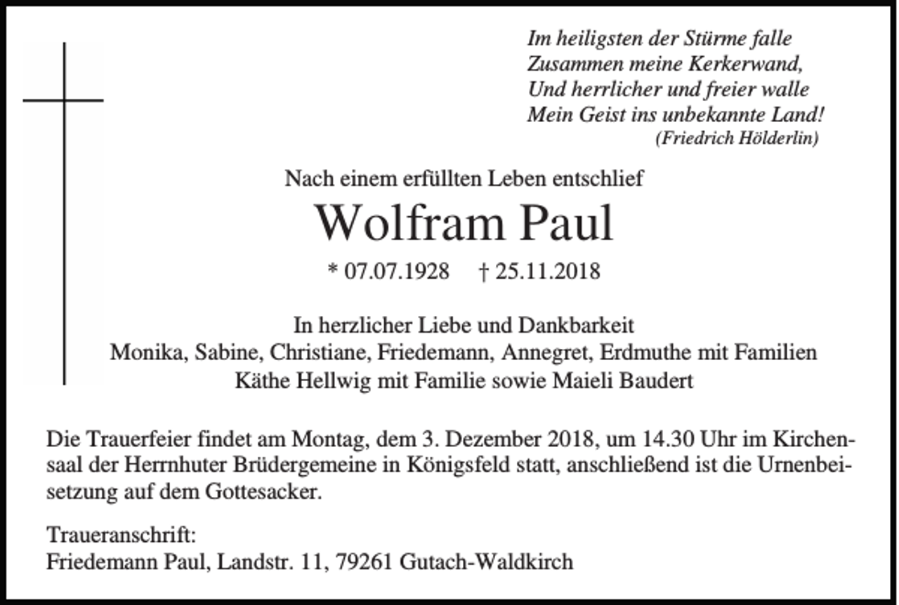 <p>Im heiligsten der Stürme falle<br />Zusammen meine Kerkerwand,<br />Und herrlicher und freier walle<br />Mein Geist ins unbekannte Land!<br />(Friedrich Hölderlin)</p><p>Nach einem erfüllten Leben entschlief</p><p>Wolfram Paul<br />* 07.07.1928</p><p>† 25.11.2018</p><p>In herzlicher Liebe und Dankbarkeit<br />Monika, Sabine, Christiane, Friedemann, Annegret, Erdmuthe mit Familien<br />Käthe Hellwig mit Familie sowie Maieli Baudert<br />Die Trauerfeier findet am Montag, dem 3. Dezember 2018, um 14.30 Uhr im Kirchensaal der Herrnhuter Brüdergemeine in Königsfeld statt, anschließend ist die Urnenbeisetzung auf dem Gottesacker.<br />Traueranschrift:<br />Friedemann Paul, Landstr. 11, 79261 Gutach-Waldkirch</p>