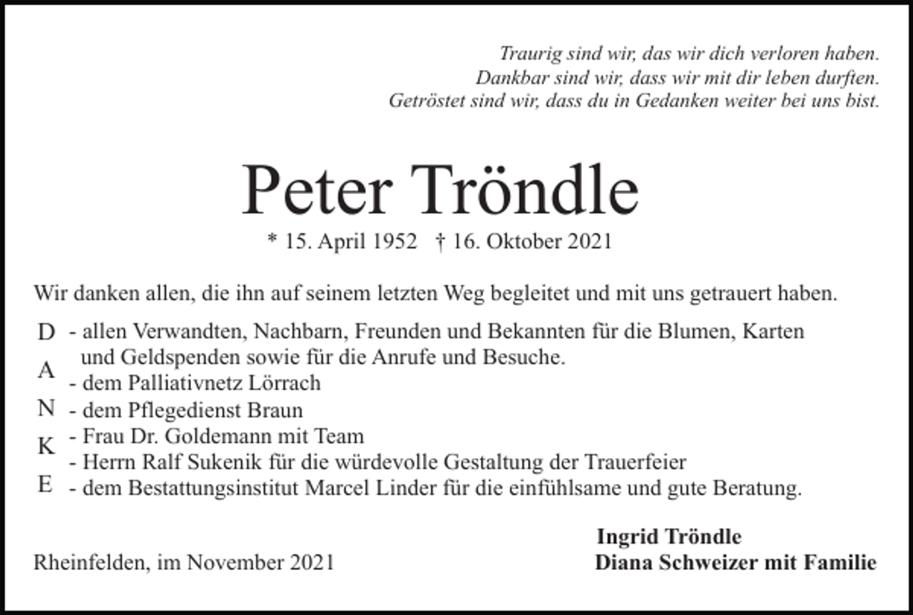 <p>Traurig sind wir, das wir dich verloren haben.<br />Dankbar sind wir, dass wir mit dir leben durften.<br />Getröstet sind wir, dass du in Gedanken weiter bei uns bist.</p><p>Peter Tröndle<br />* 15. April 1952 † 16. Oktober 2021<br />Wir danken allen, die ihn auf seinem letzten Weg begleitet und mit uns getrauert haben.</p><p>D - allen Verwandten, Nachbarn, Freunden und Bekannten für die Blumen, Karten<br />und Geldspenden sowie für die Anrufe und Besuche.<br />- dem Palliativnetz Lörrach<br />N - dem Pflegedienst Braun<br />K - Frau Dr. Goldemann mit Team<br />- Herrn Ralf Sukenik für die würdevolle Gestaltung der Trauerfeier<br />E - dem Bestattungsinstitut Marcel Linder für die einfühlsame und gute Beratung.</p><p>A</p><p>Rheinfelden, im November 2021</p><p>Ingrid Tröndle<br />Diana Schweizer mit Familie</p>
