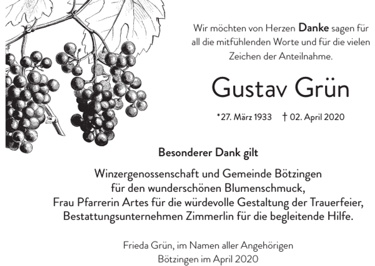 <p>Wir möchten von Herzen Danke sagen für<br />all die mitfühlenden Worte und für die vielen<br />Zeichen der Anteilnahme.</p><p>Gustav Grün<br />*27. März 1933</p><p>† 02. April 2020</p><p>Besonderer Dank gilt<br />Winzergenossenschaft und Gemeinde Bötzingen<br />für den wunderschönen Blumenschmuck,<br />Frau Pfarrerin Artes für die würdevolle Gestaltung der Trauerfeier,<br />Bestattungsunternehmen Zimmerlin für die begleitende Hilfe.<br />Frieda Grün, im Namen aller Angehörigen<br />Bötzingen im April 2020</p>