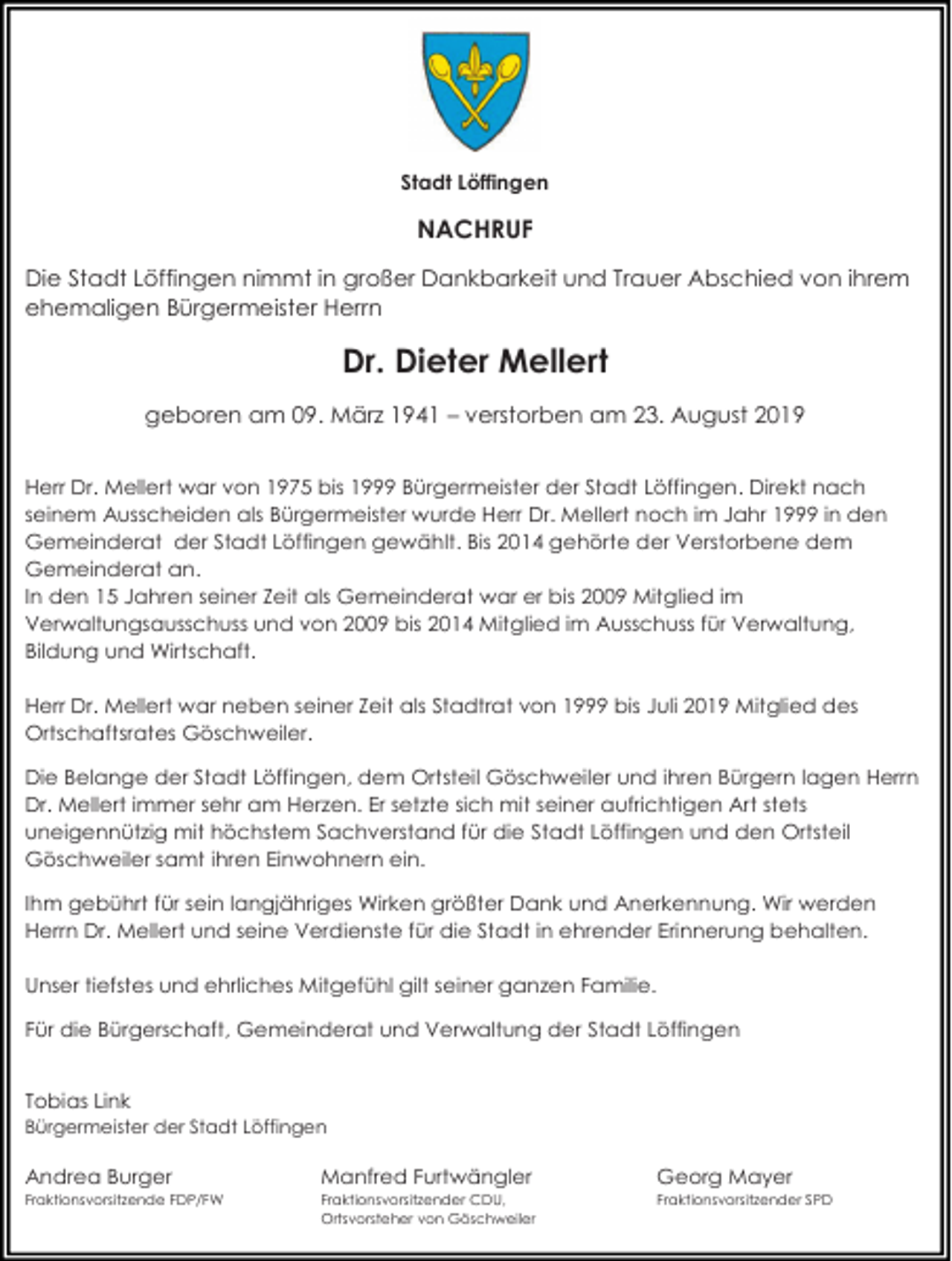 <p>Stadt Löffingen</p><p>NACHRUF<br />Die Stadt Löffingen nimmt in großer Dankbarkeit und Trauer Abschied von ihrem<br />ehemaligen Bürgermeister Herrn</p><p>Dr. Dieter Mellert<br />geboren am 09. März 1941 – verstorben am 23. August 2019<br />Herr Dr. Mellert war von 1975 bis 1999 Bürgermeister der Stadt Löffingen. Direkt nach<br />seinem Ausscheiden als Bürgermeister wurde Herr Dr. Mellert noch im Jahr 1999 in den<br />Gemeinderat der Stadt Löffingen gewählt. Bis 2014 gehörte der Verstorbene dem<br />Gemeinderat an.<br />In den 15 Jahren seiner Zeit als Gemeinderat war er bis 2009 Mitglied im<br />Verwaltungsausschuss und von 2009 bis 2014 Mitglied im Ausschuss für Verwaltung,<br />Bildung und Wirtschaft.<br />Herr Dr. Mellert war neben seiner Zeit als Stadtrat von 1999 bis Juli 2019 Mitglied des<br />Ortschaftsrates Göschweiler.<br />Die Belange der Stadt Löffingen, dem Ortsteil Göschweiler und ihren Bürgern lagen Herrn<br />Dr. Mellert immer sehr am Herzen. Er setzte sich mit seiner aufrichtigen Art stets<br />uneigennützig mit höchstem Sachverstand für die Stadt Löffingen und den Ortsteil<br />Göschweiler samt ihren Einwohnern ein.<br />Ihm gebührt für sein langjähriges Wirken größter Dank und Anerkennung. Wir werden<br />Herrn Dr. Mellert und seine Verdienste für die Stadt in ehrender Erinnerung behalten.<br />Unser tiefstes und ehrliches Mitgefühl gilt seiner ganzen Familie.<br />Für die Bürgerschaft, Gemeinderat und Verwaltung der Stadt Löffingen</p><p>Tobias Link<br />Bürgermeister der Stadt Löffingen</p><p>Andrea Burger</p><p>Manfred Furtwängler</p><p>Georg Mayer</p><p>Fraktionsvorsitzende FDP/FW</p><p>Fraktionsvorsitzender CDU,<br />Ortsvorsteher von Göschweiler</p><p>Fraktionsvorsitzender SPD</p>