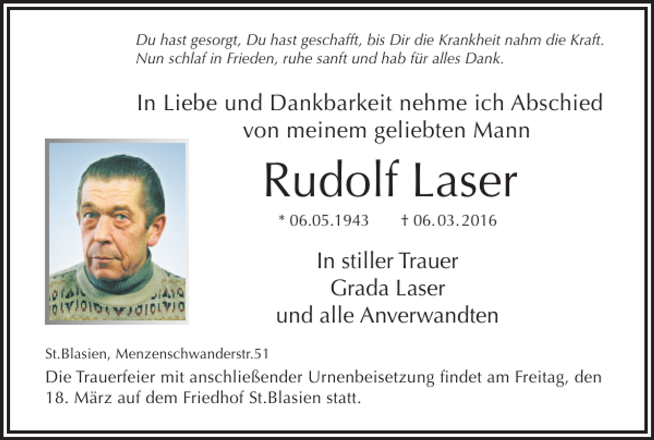 <p>Du hast gesorgt, Du hast geschafft, bis Dir die Krankheit nahm die Kraft.<br />Nun schlaf in Frieden, ruhe sanft und hab für alles Dank.</p><p>In Liebe und Dankbarkeit nehme ich Abschied<br />von meinem geliebten Mann</p><p>Rudolf Laser<br />* 06.05.1943</p><p>† 06. 03. 2016</p><p>In stiller Trauer<br />Grada Laser<br />und alle Anverwandten<br />St.Blasien, Menzenschwanderstr.51</p><p>Die Trauerfeier mit anschließender Urnenbeisetzung findet am Freitag, den<br />18. März auf dem Friedhof St.Blasien statt.</p>