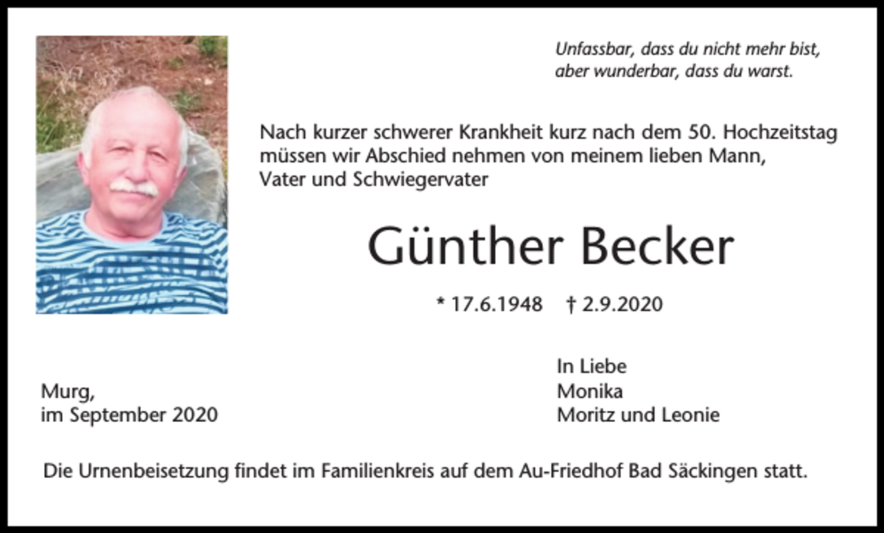 <p>Unfassbar, dass du nicht mehr bist,<br />aber wunderbar, dass du warst.</p><p>Nach kurzer schwerer Krankheit kurz nach dem 50. Hochzeitstag<br />müssen wir Abschied nehmen von meinem lieben Mann,<br />Vater und Schwiegervater</p><p>Günther Becker<br />* 17.6.1948</p><p>Murg,<br />im September 2020</p><p>† 2.9.2020<br />In Liebe<br />Monika<br />Moritz und Leonie</p><p>Die Urnenbeisetzung findet im Familienkreis auf dem Au-Friedhof Bad Säckingen statt.</p>