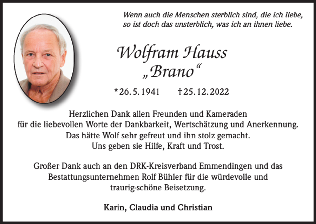 <p>Wenn auch die Menschen sterblich sind, die ich liebe,<br />so ist doch das unsterblich, was ich an ihnen liebe.</p><p>Wolfram Hauss<br />„Brano“<br />* 26. 5. 1941 † 25. 12. 2022<br />Herzlichen Dank allen Freunden und Kameraden<br />für die liebevollen Worte der Dankbarkeit, Wertschätzung und Anerkennung.<br />Das hätte Wolf sehr gefreut und ihn stolz gemacht.<br />Uns geben sie Hilfe, Kraft und Trost.<br />Großer Dank auch an den DRK-Kreisverband Emmendingen und das<br />Bestattungsunternehmen Rolf Bühler für die würdevolle und<br />traurig-schöne Beisetzung.<br />Karin, Claudia und Christian</p>