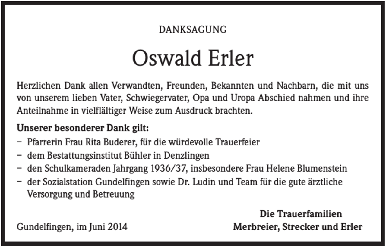 <p>DANKSAGUNG</p><p>Oswald Erler<br />Herzlichen Dank allen Verwandten, Freunden, Bekannten und Nachbarn, die mit uns<br />von unserem lieben Vater, Schwiegervater, Opa und Uropa Abschied nahmen und ihre<br />Anteilnahme in vielflältiger Weise zum Ausdruck brachten.<br />Unserer besonderer Dank gilt:<br />– Pfarrerin Frau Rita Buderer, für die würdevolle Trauerfeier<br />– dem Bestattungsinstitut Bühler in Denzlingen<br />– den Schulkameraden Jahrgang 1936/37, insbesondere Frau Helene Blumenstein<br />– der Sozialstation Gundelfingen sowie Dr. Ludin und Team für die gute ärztliche<br />Versorgung und Betreuung<br />Gundelfingen, im Juni 2014</p><p>Die Trauerfamilien<br />Merbreier, Strecker und Erler</p>