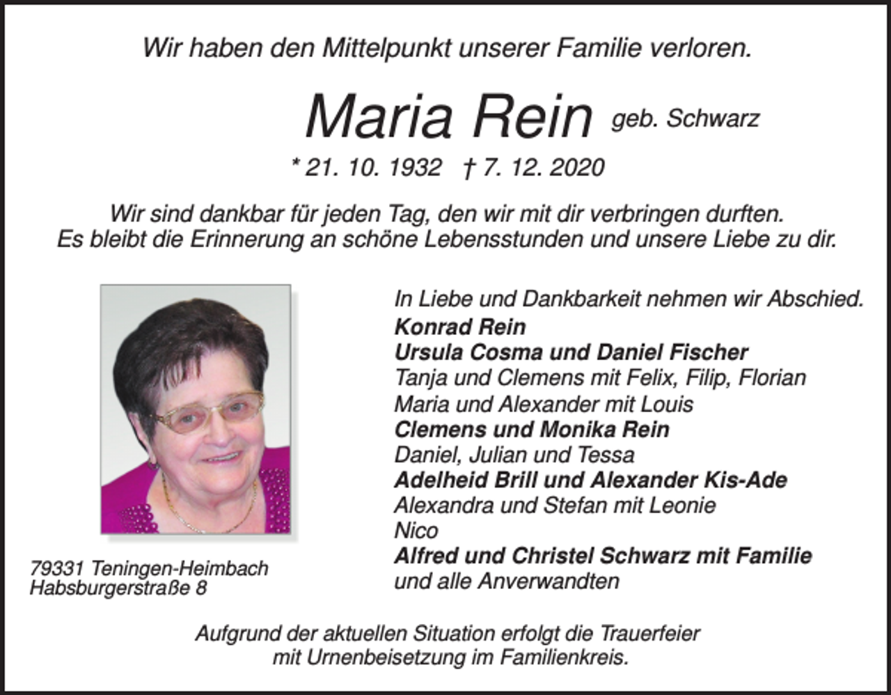 <p>Wir haben den Mittelpunkt unserer Familie verloren.</p><p>Maria Rein</p><p>geb. Schwarz</p><p>* 21. 10. 1932 † 7. 12. 2020<br />Wir sind dankbar für jeden Tag, den wir mit dir verbringen durften.<br />Es bleibt die Erinnerung an schöne Lebensstunden und unsere Liebe zu dir.</p><p>79331 Teningen-Heimbach<br />Habsburgerstraße 8</p><p>In Liebe und Dankbarkeit nehmen wir Abschied.<br />Konrad Rein<br />Ursula Cosma und Daniel Fischer<br />Tanja und Clemens mit Felix, Filip, Florian<br />Maria und Alexander mit Louis<br />Clemens und Monika Rein<br />Daniel, Julian und Tessa<br />Adelheid Brill und Alexander Kis-Ade<br />Alexandra und Stefan mit Leonie<br />Nico<br />Alfred und Christel Schwarz mit Familie<br />und alle Anverwandten</p><p>Aufgrund der aktuellen Situation erfolgt die Trauerfeier<br />mit Urnenbeisetzung im Familienkreis.</p>