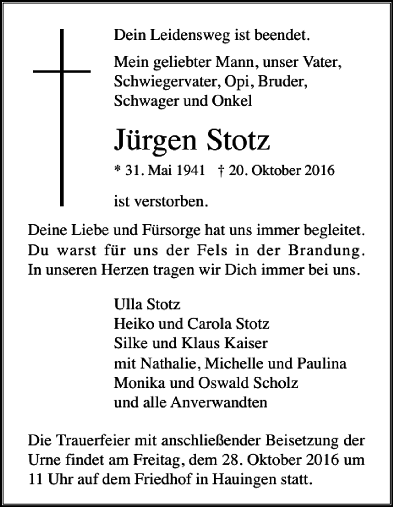 <p>Dein Leidensweg ist beendet.<br />Mein geliebter Mann, unser Vater,<br />Schwiegervater, Opi, Bruder,<br />Schwager und Onkel</p><p>Jürgen Stotz<br />* 31. Mai 1941 † 20. Oktober 2016</p><p>ist verstorben.<br />Deine Liebe und Fürsorge hat uns immer begleitet.<br />Du warst für uns der Fels in der Brandung.<br />In unseren Herzen tragen wir Dich immer bei uns.<br />Ulla Stotz<br />Heiko und Carola Stotz<br />Silke und Klaus Kaiser<br />mit Nathalie, Michelle und Paulina<br />Monika und Oswald Scholz<br />und alle Anverwandten<br />Die Trauerfeier mit anschließender Beisetzung der<br />Urne findet am Freitag, dem 28. Oktober 2016 um<br />11 Uhr auf dem Friedhof in Hauingen statt.</p>