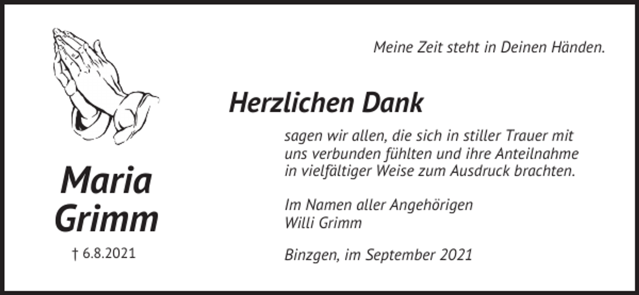 <p>Meine Zeit steht in Deinen Händen.</p><p>Herzlichen Dank</p><p>Maria<br />Grimm<br />† 6.8.2021</p><p>sagen wir allen, die sich in stiller Trauer mit<br />uns verbunden fühlten und ihre Anteilnahme<br />in vielfältiger Weise zum Ausdruck brachten.<br />Im Namen aller Angehörigen<br />Willi Grimm<br />Binzgen, im September 2021</p>