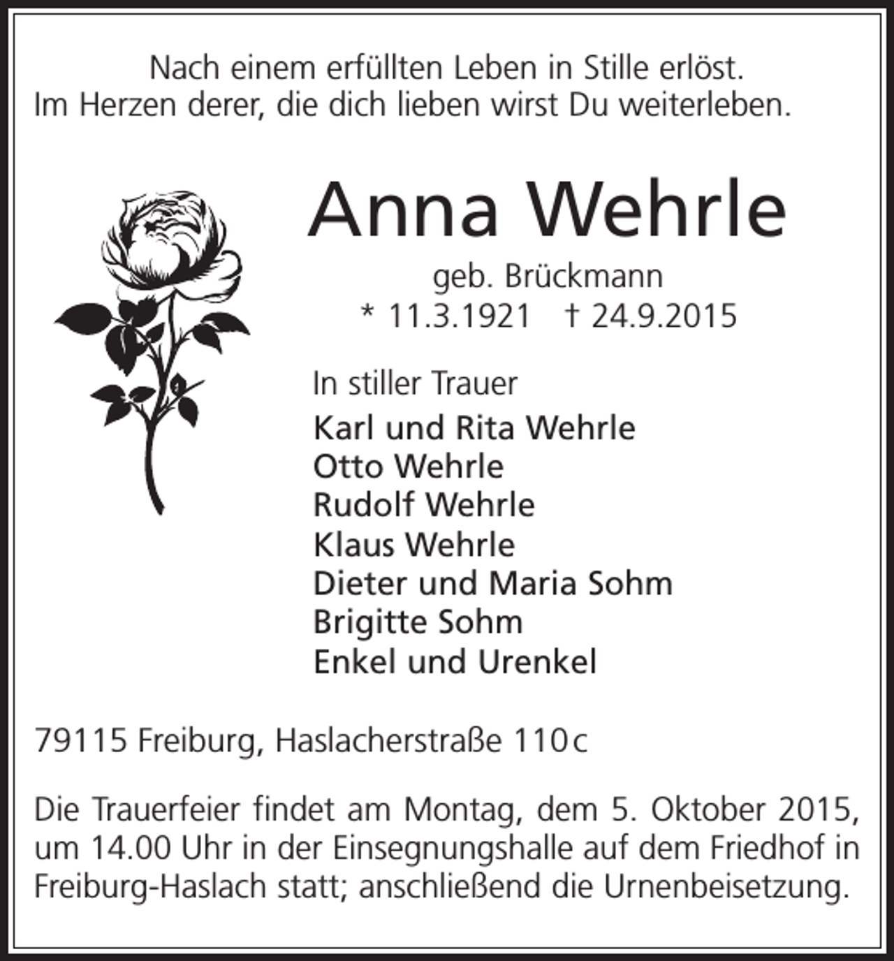 <p>Nach einem erfüllten Leben in Stille erlöst.<br />Im Herzen derer, die dich lieben wirst Du weiterleben.</p><p>Anna Wehrle<br />geb. Brückmann<br />* 11.3.1921 † 24.9.2015<br />In stiller Trauer<br />Karl und Rita Wehrle<br />Otto Wehrle<br />Rudolf Wehrle<br />Klaus Wehrle<br />Dieter und Maria Sohm<br />Brigitte Sohm<br />Enkel und Urenkel<br />79115 Freiburg, Haslacherstraße 110 c<br />Die Trauerfeier findet am Montag, dem 5. Oktober 2015,<br />um 14.00 Uhr in der Einsegnungshalle auf dem Friedhof in<br />Freiburg-Haslach statt; anschließend die Urnenbeisetzung.</p>
