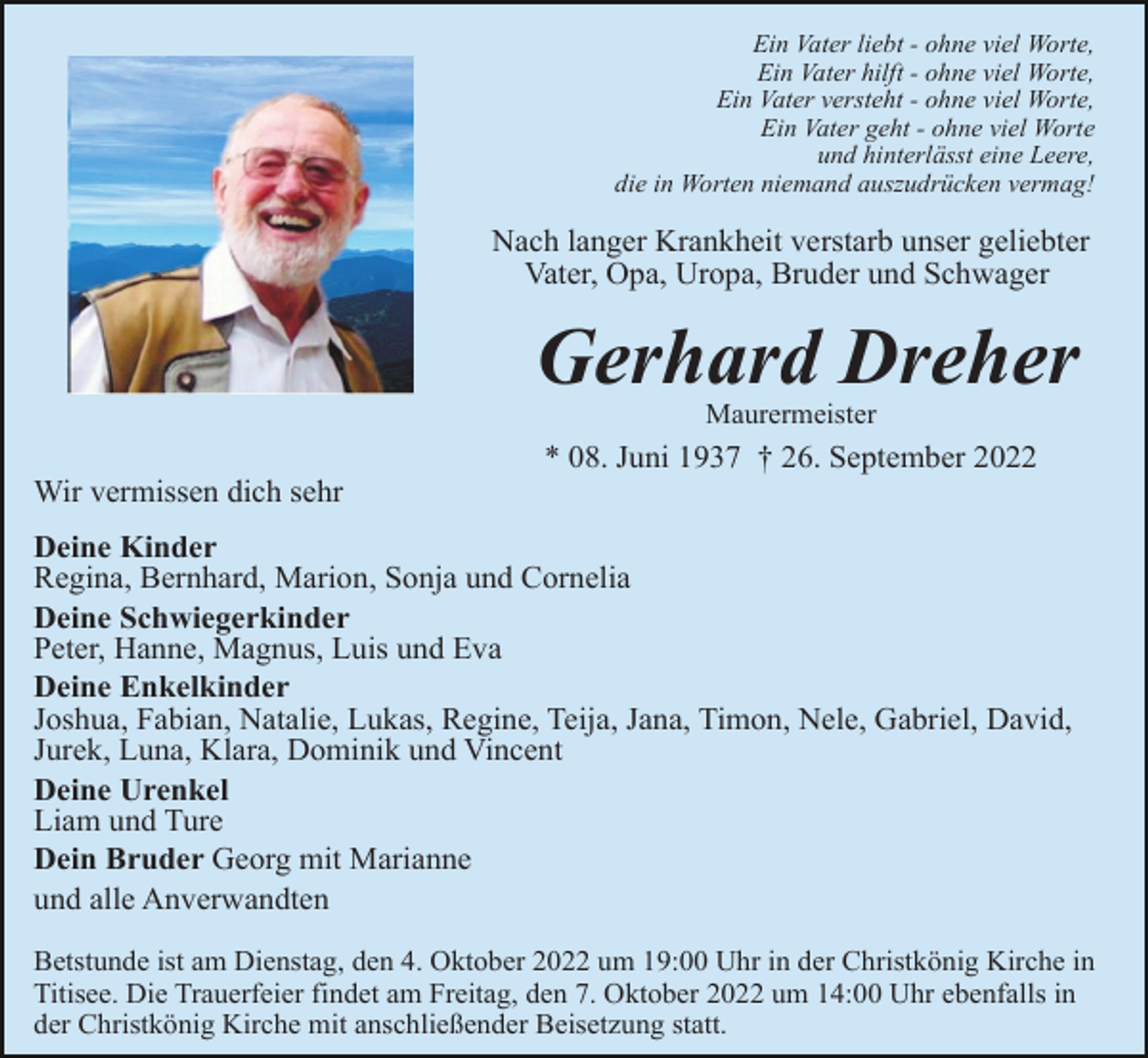 <p>Ein Vater liebt - ohne viel Worte,<br />Ein Vater hilft - ohne viel Worte,<br />Ein Vater versteht - ohne viel Worte,<br />Ein Vater geht - ohne viel Worte<br />und hinterlässt eine Leere,<br />die in Worten niemand auszudrücken vermag!</p><p>Nach langer Krankheit verstarb unser geliebter<br />Vater, Opa, Uropa, Bruder und Schwager</p><p>Gerhard Dreher<br />Maurermeister</p><p>* 08. Juni 1937 † 26. September 2022<br />Wir vermissen dich sehr<br />Deine Kinder<br />Regina, Bernhard, Marion, Sonja und Cornelia<br />Deine Schwiegerkinder<br />Peter, Hanne, Magnus, Luis und Eva<br />Deine Enkelkinder<br />Joshua, Fabian, Natalie, Lukas, Regine, Teija, Jana, Timon, Nele, Gabriel, David,<br />Jurek, Luna, Klara, Dominik und Vincent<br />Deine Urenkel<br />Liam und Ture<br />Dein Bruder Georg mit Marianne<br />und alle Anverwandten<br />Betstunde ist am Dienstag, den 4. Oktober 2022 um 19:00 Uhr in der Christkönig Kirche in<br />Titisee. Die Trauerfeier findet am Freitag, den 7. Oktober 2022 um 14:00 Uhr ebenfalls in<br />der Christkönig Kirche mit anschließender Beisetzung statt.</p>