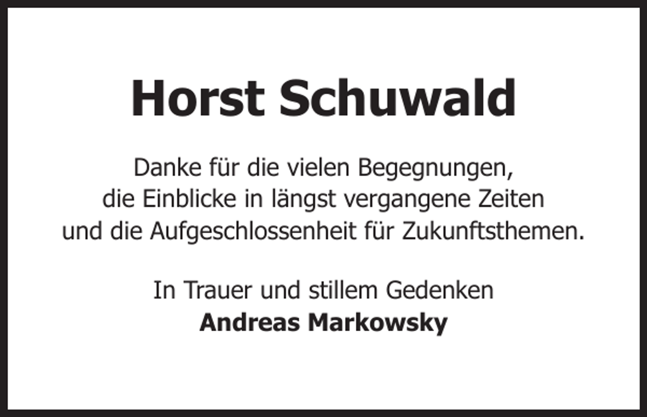 <p>Horst Schuwald<br />Danke für die vielen Begegnungen,<br />die Einblicke in längst vergangene Zeiten<br />und die Aufgeschlossenheit für Zukunftsthemen.<br />In Trauer und stillem Gedenken<br />Andreas Markowsky</p>