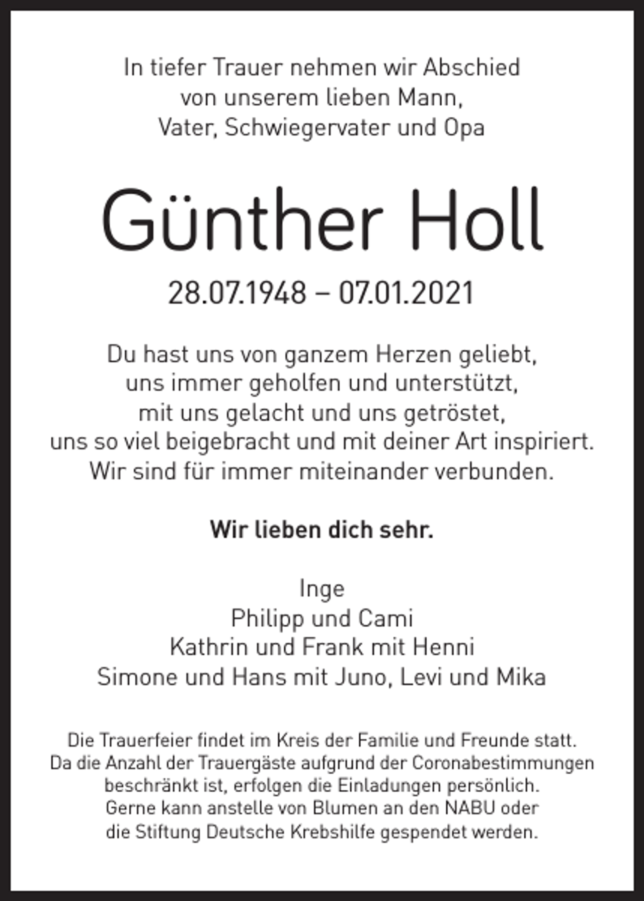 <p>In tiefer Trauer nehmen wir Abschied<br />von unserem lieben Mann,<br />Vater, Schwiegervater und Opa</p><p>Günther Holl<br />28.07.1948 – 07.01.2021<br />Du hast uns von ganzem Herzen geliebt,<br />uns immer geholfen und unterstützt,<br />mit uns gelacht und uns getröstet,<br />uns so viel beigebracht und mit deiner Art inspiriert.<br />Wir sind für immer miteinander verbunden.<br />Wir lieben dich sehr.<br />Inge<br />Philipp und Cami<br />Kathrin und Frank mit Henni<br />Simone und Hans mit Juno, Levi und Mika<br />Die Trauerfeier findet im Kreis der Familie und Freunde statt.<br />Da die Anzahl der Trauergäste aufgrund der Coronabestimmungen<br />beschränkt ist, erfolgen die Einladungen persönlich.<br />Gerne kann anstelle von Blumen an den NABU oder<br />die Stiftung Deutsche Krebshilfe gespendet werden.</p>