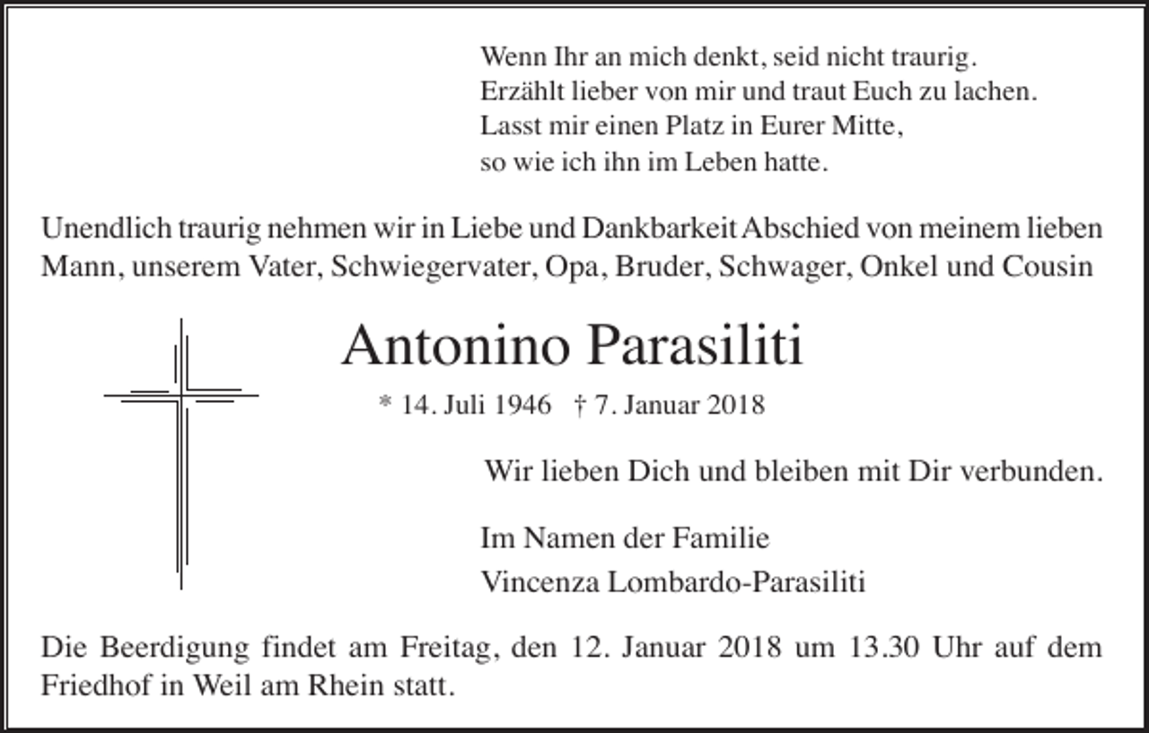 <p>Wenn Ihr an mich denkt, seid nicht traurig.<br />Erzählt lieber von mir und traut Euch zu lachen.<br />Lasst mir einen Platz in Eurer Mitte,<br />so wie ich ihn im Leben hatte.</p><p>Unendlich traurig nehmen wir in Liebe und Dankbarkeit Abschied von meinem lieben<br />Mann, unserem Vater, Schwiegervater, Opa, Bruder, Schwager, Onkel und Cousin</p><p>Antonino Parasiliti<br />* 14. Juli 1946 † 7. Januar 2018</p><p>Wir lieben Dich und bleiben mit Dir verbunden.<br />Im Namen der Familie<br />Vincenza Lombardo-Parasiliti<br />Die Beerdigung findet am Freitag, den 12. Januar 2018 um 13.30 Uhr auf dem<br />Friedhof in Weil am Rhein statt.</p>
