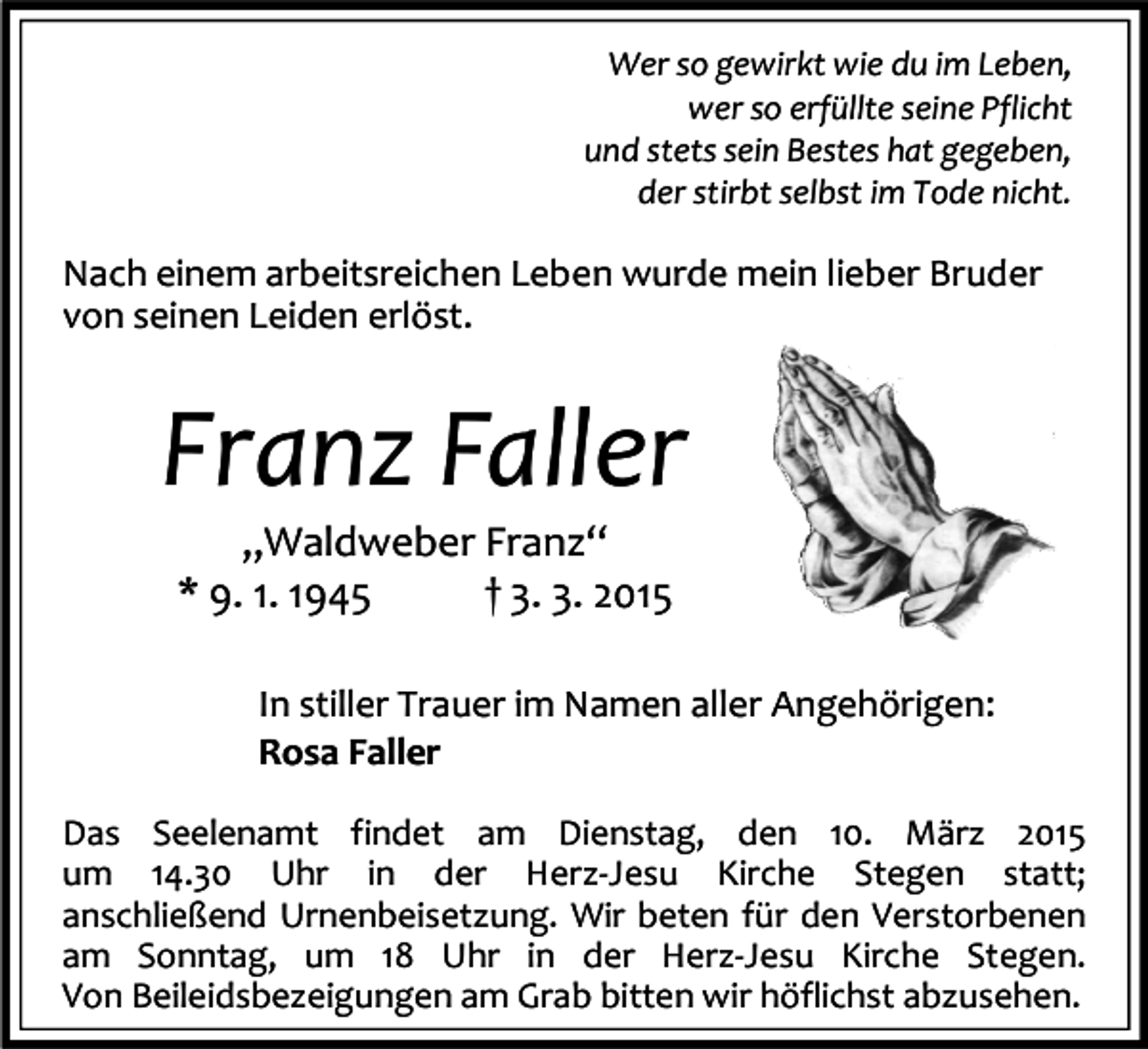 <p>Wer so gewirkt wie du im Leben,<br />wer so erfüllte seine Pflicht<br />und stets sein Bestes hat gegeben,<br />der stirbt selbst im Tode nicht.</p><p>Nach einem arbeitsreichen Leben wurde mein lieber Bruder<br />von seinen Leiden erlöst.</p><p>Franz Faller<br />„Waldweber Franz“<br />* 9. 1. 1945<br />† 3. 3. 2015</p><p>In stiller Trauer im Namen aller Angehörigen:<br />Rosa Faller<br />Das Seelenamt findet am Dienstag, den 10. März 2015<br />um 14.30 Uhr in der Herz-Jesu Kirche Stegen statt;<br />anschließend Urnenbeisetzung. Wir beten für den Verstorbenen<br />am Sonntag, um 18 Uhr in der Herz-Jesu Kirche Stegen.<br />Von Beileidsbezeigungen am Grab bitten wir höflichst abzusehen.</p>