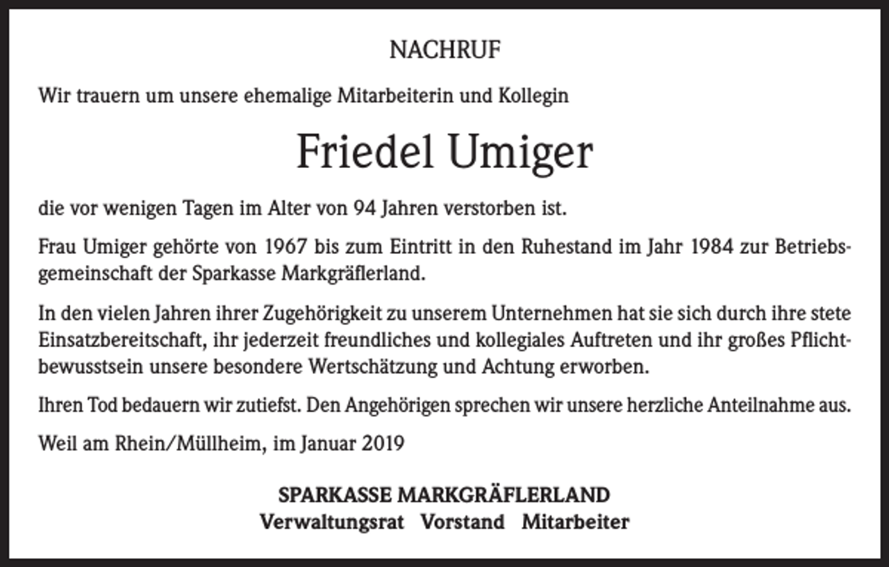 <p>NACHRUF<br />Wir trauern um unsere ehemalige Mitarbeiterin und Kollegin</p><p>Friedel Umiger<br />die vor wenigen Tagen im Alter von 94 Jahren verstorben ist.<br />Frau Umiger gehörte von 1967 bis zum Eintritt in den Ruhestand im Jahr 1984 zur Betriebsgemeinschaft der Sparkasse Markgräflerland.<br />In den vielen Jahren ihrer Zugehörigkeit zu unserem Unternehmen hat sie sich durch ihre stete<br />Einsatzbereitschaft, ihr jederzeit freundliches und kollegiales Auftreten und ihr großes Pflichtbewusstsein unsere besondere Wertschätzung und Achtung erworben.<br />Ihren Tod bedauern wir zutiefst. Den Angehörigen sprechen wir unsere herzliche Anteilnahme aus.<br />Weil am Rhein/Müllheim, im Januar 2019<br />SPARKASSE MARKGRÄFLERLAND<br />Verwaltungsrat Vorstand Mitarbeiter</p>