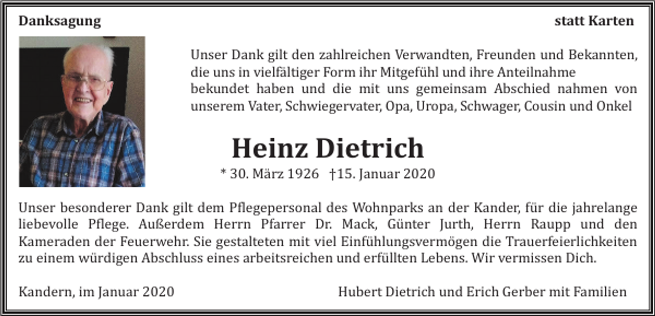 <p>Danksagung</p><p>statt Karten<br />Unser Dank gilt den zahlreichen Verwandten, Freunden und Bekannten,<br />die uns in vielfältiger Form ihr Mitgefühl und ihre Anteilnahme<br />bekundet haben und die mit uns gemeinsam Abschied nahmen von<br />unserem Vater, Schwiegervater, Opa, Uropa, Schwager, Cousin und Onkel</p><p>Heinz Dietrich<br />* 30. März 1926 †15. Januar 2020<br />Unser besonderer Dank gilt dem Pflegepersonal des Wohnparks an der Kander, für die jahrelange<br />liebevolle Pflege. Außerdem Herrn Pfarrer Dr. Mack, Günter Jurth, Herrn Raupp und den<br />Kameraden der Feuerwehr. Sie gestalteten mit viel Einfühlungsvermögen die Trauerfeierlichkeiten<br />zu einem würdigen Abschluss eines arbeitsreichen und erfüllten Lebens. Wir vermissen Dich.<br />Kandern, im Januar 2020</p><p>Hubert Dietrich und Erich Gerber mit Familien</p>