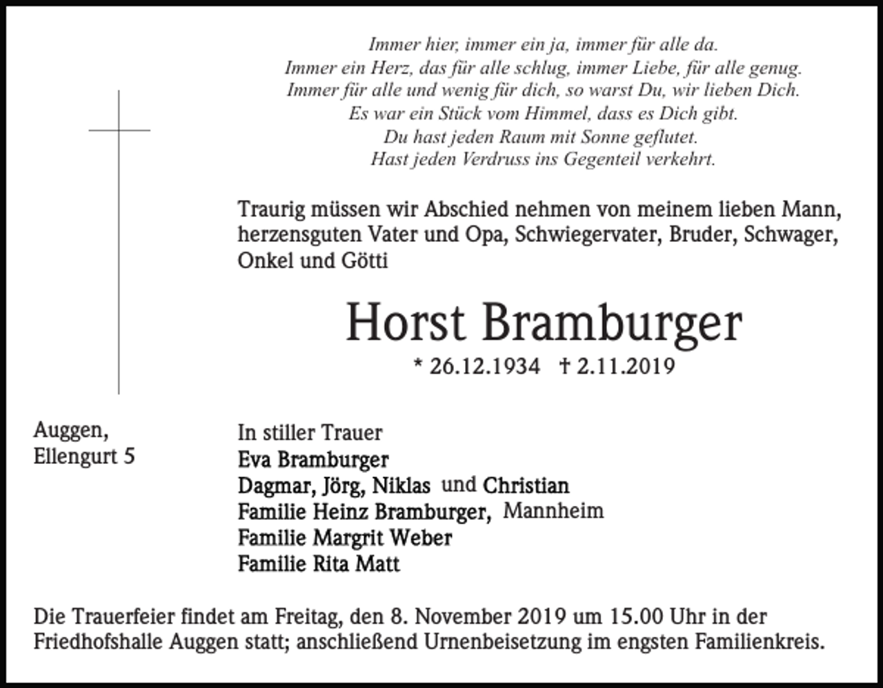 <p>Immer hier, immer ein ja, immer für alle da.<br />Immer ein Herz, das für alle schlug, immer Liebe, für alle genug.<br />Immer für alle und wenig für dich, so warst Du, wir lieben Dich.<br />Es war ein Stück vom Himmel, dass es Dich gibt.<br />Du hast jeden Raum mit Sonne geflutet.<br />Hast jeden Verdruss ins Gegenteil verkehrt.</p><p>Traurig müssen wir Abschied nehmen von meinem lieben Mann,<br />herzensguten Vater und Opa, Schwiegervater, Bruder, Schwager,<br />Onkel und Götti</p><p>Horst Bramburger<br />* 26.12.1934 † 2.11.2019<br />Auggen,<br />Ellengurt 5</p><p>In stiller Trauer<br />und<br />Mannheim</p><p>Die Trauerfeier findet am Freitag, den 8. November 2019 um 15.00 Uhr in der<br />Friedhofshalle Auggen statt; anschließend Urnenbeisetzung im engsten Familienkreis.</p>
