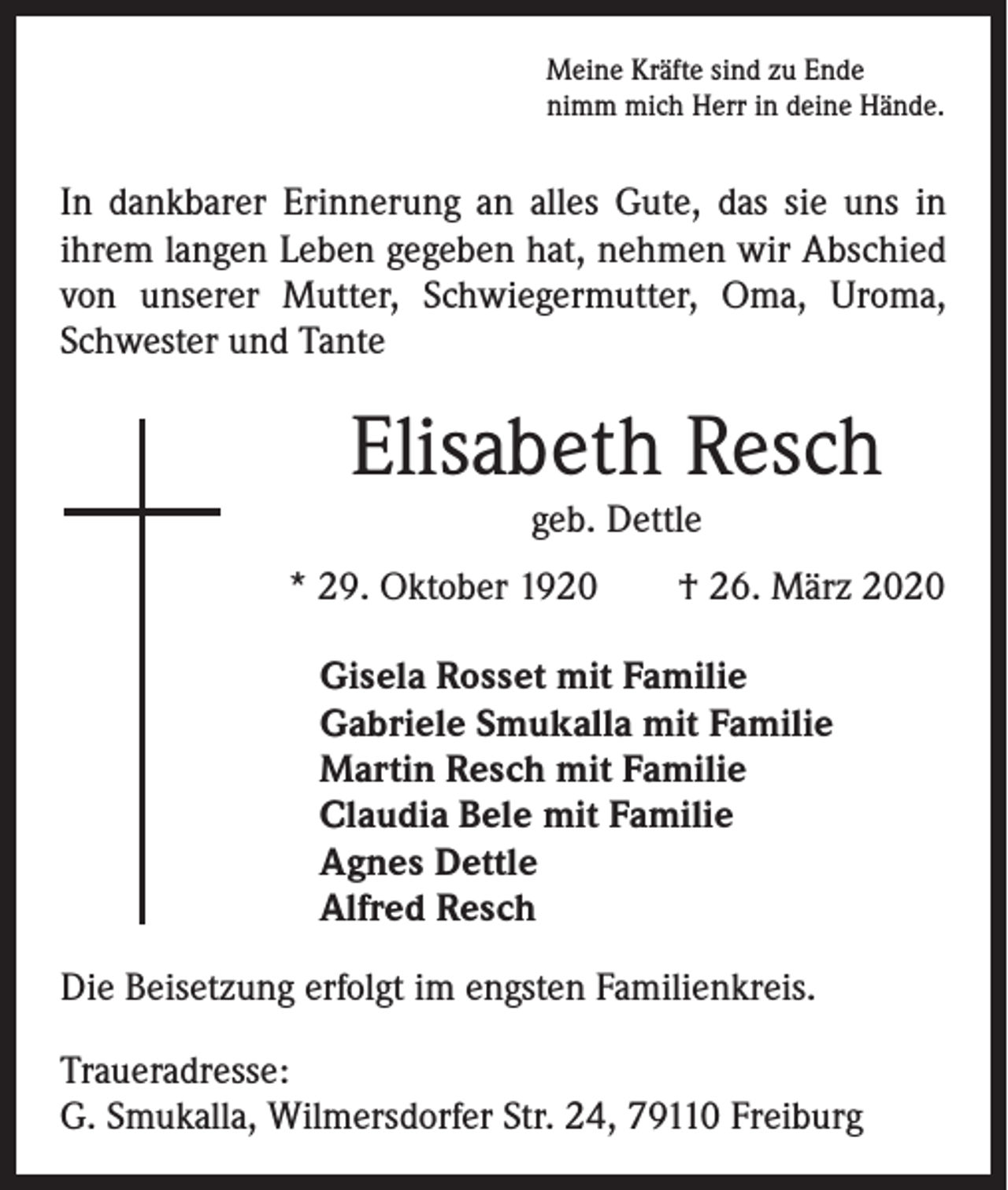 <p>Meine Kräfte sind zu Ende<br />nimm mich Herr in deine Hände.</p><p>In dankbarer Erinnerung an alles Gute, das sie uns in<br />­ihrem langen Leben gegeben hat, nehmen wir Abschied<br />von unserer Mutter, Schwiegermutter, Oma, Uroma,<br />Schwester und Tante</p><p>Elisabeth Resch<br />geb. Dettle</p><p>* 29. Oktober 1920 † 26. März 2020<br />Gisela Rosset mit Familie<br />Gabriele Smukalla mit Familie<br />Martin Resch mit Familie<br />Claudia Bele mit Familie<br />Agnes Dettle<br />Alfred Resch<br />Die Beisetzung erfolgt im engsten Familienkreis.<br />Traueradresse:<br />G. Smukalla, Wilmersdorfer Str. 24, 79110 Freiburg</p>