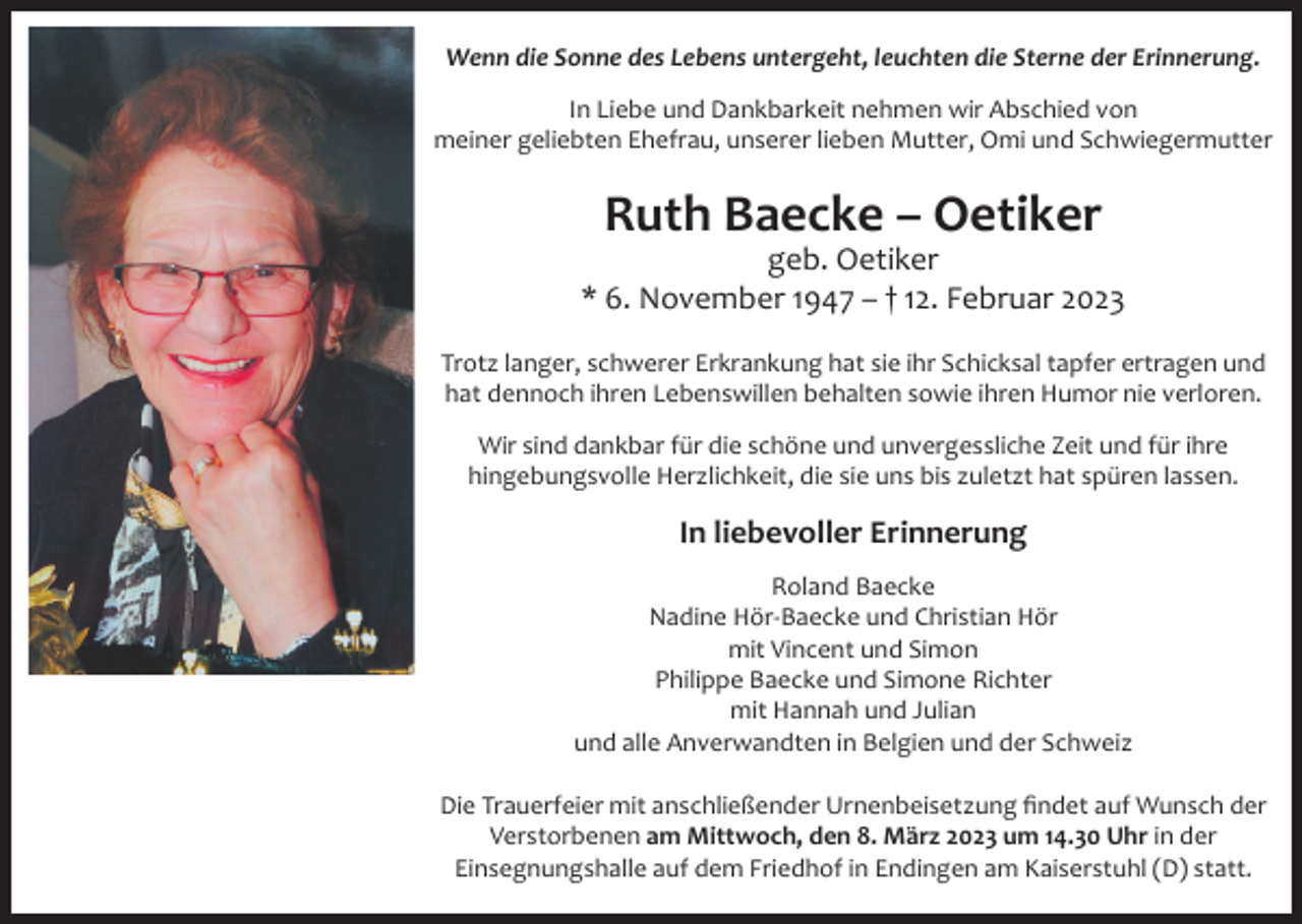 <p>Wenn die Sonne des Lebens untergeht, leuchten die Sterne der Erinnerung.<br />In Liebe und Dankbarkeit nehmen wir Abschied von<br />meiner geliebten Ehefrau, unserer lieben Mutter, Omi und Schwiegermutter</p><p>Ruth Baecke – Oetiker<br />geb. Oetiker<br />* 6. November 1947 – † 12. Februar 2023<br />Trotz langer, schwerer Erkrankung hat sie ihr Schicksal tapfer ertragen und<br />hat dennoch ihren Lebenswillen behalten sowie ihren Humor nie verloren.<br />Wir sind dankbar für die schöne und unvergessliche Zeit und für ihre<br />hingebungsvolle Herzlichkeit, die sie uns bis zuletzt hat spüren lassen.</p><p>In liebevoller Erinnerung<br />Roland Baecke<br />Nadine Hör-Baecke und Christian Hör<br />mit Vincent und Simon<br />Philippe Baecke und Simone Richter<br />mit Hannah und Julian<br />und alle Anverwandten in Belgien und der Schweiz<br />Die Trauerfeier mit anschließender Urnenbeisetzung findet auf Wunsch der<br />Verstorbenen am Mittwoch, den 8. März 2023 um 14.30 Uhr in der<br />Einsegnungshalle auf dem Friedhof in Endingen am Kaiserstuhl (D) statt.</p>