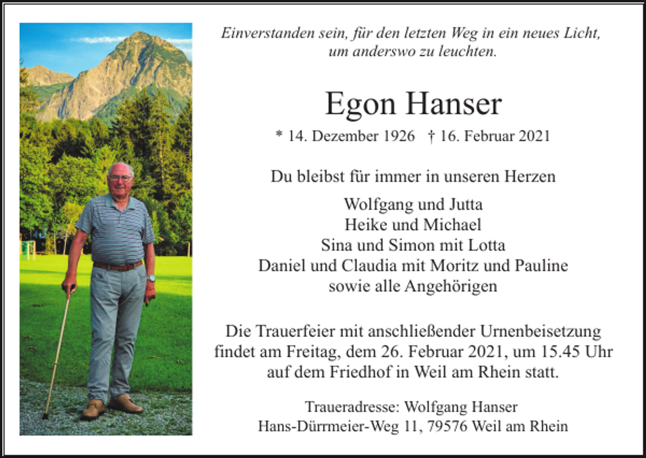 <p>Einverstanden sein, für den letzten Weg in ein neues Licht,<br />um anderswo zu leuchten.</p><p>Egon Hanser<br />* 14. Dezember 1926 † 16. Februar 2021</p><p>Du bleibst für immer in unseren Herzen<br />Wolfgang und Jutta<br />Heike und Michael<br />Sina und Simon mit Lotta<br />Daniel und Claudia mit Moritz und Pauline<br />sowie alle Angehörigen<br />Die Trauerfeier mit anschließender Urnenbeisetzung<br />findet am Freitag, dem 26. Februar 2021, um 15.45 Uhr<br />auf dem Friedhof in Weil am Rhein statt.<br />Traueradresse: Wolfgang Hanser<br />Hans-Dürrmeier-Weg 11, 79576 Weil am Rhein</p>