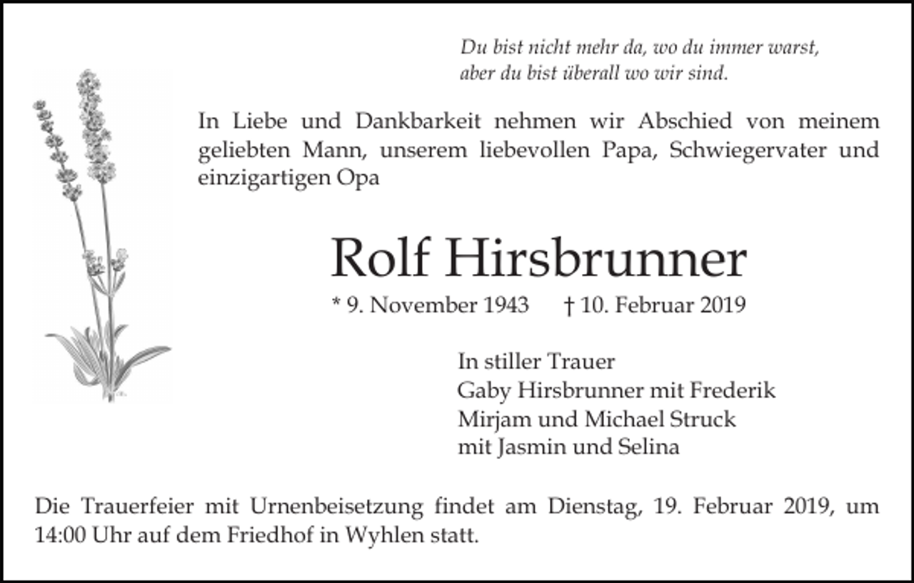 <p>Du bist nicht mehr da, wo du immer warst,<br />aber du bist überall wo wir sind.</p><p>In Liebe und Dankbarkeit nehmen wir Abschied von meinem<br />geliebten Mann, unserem liebevollen Papa, Schwiegervater und<br />einzigartigen Opa</p><p>Rolf Hirsbrunner<br />* 9. November 1943</p><p>† 10. Februar 2019</p><p>In stiller Trauer<br />Gaby Hirsbrunner mit Frederik<br />Mirjam und Michael Struck<br />mit Jasmin und Selina<br />Die Trauerfeier mit Urnenbeisetzung findet am Dienstag, 19. Februar 2019, um<br />14:00 Uhr auf dem Friedhof in Wyhlen statt.</p>