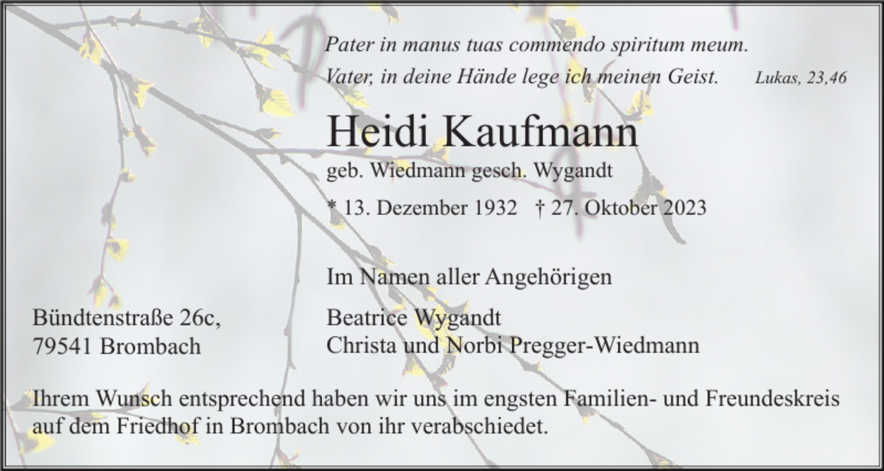 <p>Pater in manus tuas commendo spiritum meum.<br />Lukas, 23,46<br />Vater, in deine Hände lege ich meinen Geist.</p><p>Heidi Kaufmann<br />geb. Wiedmann gesch. Wygandt<br />* 13. Dezember 1932 † 27. Oktober 2023</p><p>Im Namen aller Angehörigen<br />Bündtenstraße 26c,<br />79541 Brombach</p><p>Beatrice Wygandt<br />Christa und Norbi Pregger-Wiedmann</p><p>Ihrem Wunsch entsprechend haben wir uns im engsten Familien- und Freundeskreis<br />auf dem Friedhof in Brombach von ihr verabschiedet.</p>