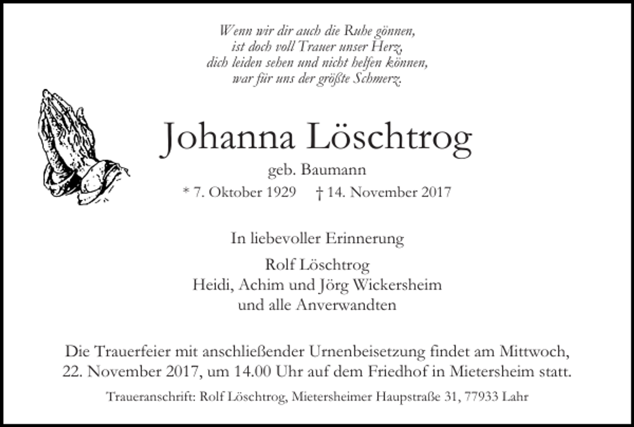 <p>Wenn wir dir auch die Ruhe gönnen,<br />ist doch voll Trauer unser Herz,<br />dich leiden sehen und nicht helfen können,<br />war für uns der größte Schmerz.</p><p>Johanna Löschtrog<br />geb. Baumann</p><p>* 7. Oktober 1929</p><p>† 14. November 2017</p><p>In liebevoller Erinnerung<br />Rolf Löschtrog<br />Heidi, Achim und Jörg Wickersheim<br />und alle Anverwandten<br />Die Trauerfeier mit anschließender Urnenbeisetzung findet am Mittwoch,<br />22. November 2017, um 14.00 Uhr auf dem Friedhof in Mietersheim statt.<br />Traueranschrift: Rolf Löschtrog, Mietersheimer Haupstraße 31, 77933 Lahr</p>