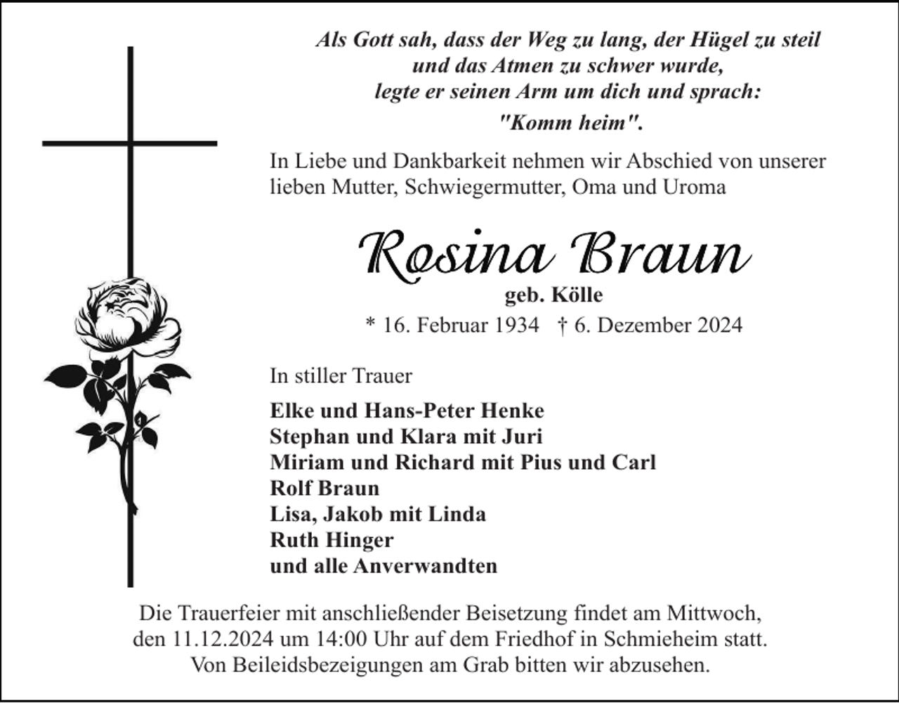 <p>Als Gott sah, dass der Weg zu lang, der Hügel zu steil<br />und das Atmen zu schwer wurde,<br />legte er seinen Arm um dich und sprach:<br />"Komm heim".<br />In Liebe und Dankbarkeit nehmen wir Abschied von unserer<br />lieben Mutter, Schwiegermutter, Oma und Uroma</p><p>geb. Kölle<br />* 16. Februar 1934 † 6. Dezember 2024<br />In stiller Trauer<br />Elke und Hans-Peter Henke<br />Stephan und Klara mit Juri<br />Miriam und Richard mit Pius und Carl<br />Rolf Braun<br />Lisa, Jakob mit Linda<br />Ruth Hinger<br />und alle Anverwandten<br />Die Trauerfeier mit anschließender Beisetzung findet am Mittwoch,<br />den 11.12.2024 um 14:00 Uhr auf dem Friedhof in Schmieheim statt.<br />Von Beileidsbezeigungen am Grab bitten wir abzusehen.</p>