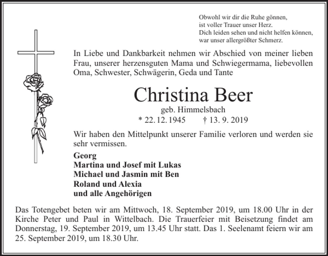 <p>Obwohl wir dir die Ruhe gönnen,<br />ist voller Trauer unser Herz.<br />Dich leiden sehen und nicht helfen können,<br />war unser allergrößter Schmerz.</p><p>In Liebe und Dankbarkeit nehmen wir Abschied von meiner lieben<br />Frau, unserer herzensguten Mama und Schwiegermama, liebevollen<br />Oma, Schwester, Schwägerin, Geda und Tante</p><p>Christina Beer<br />geb. Himmelsbach<br />* 22. 12. 1945 † 13. 9. 2019</p><p>Wir haben den Mittelpunkt unserer Familie verloren und werden sie<br />sehr vermissen.<br />Georg<br />Martina und Josef mit Lukas<br />Michael und Jasmin mit Ben<br />Roland und Alexia<br />und alle Angehörigen<br />Das Totengebet beten wir am Mittwoch, 18. September 2019, um 18.00 Uhr in der<br />Kirche Peter und Paul in Wittelbach. Die Trauerfeier mit Beisetzung findet am<br />­Donnerstag, 19. September 2019, um 13.45 Uhr statt. Das 1. Seelenamt feiern wir am<br />25. September 2019, um 18.30 Uhr.</p>