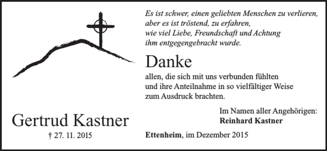 <p>Es ist schwer, einen geliebten Menschen zu verlieren,<br />aber es ist tröstend, zu erfahren,<br />wie viel Liebe, Freundschaft und Achtung<br />ihm entgegengebracht wurde.</p><p>Danke<br />allen, die sich mit uns verbunden fühlten<br />und ihre Anteilnahme in so vielfältiger Weise<br />zum Ausdruck brachten.</p><p>Gertrud Kastner<br />† 27. 11. 2015</p><p>Im Namen aller Angehörigen:<br />Reinhard Kastner<br />Ettenheim, im Dezember 2015</p>