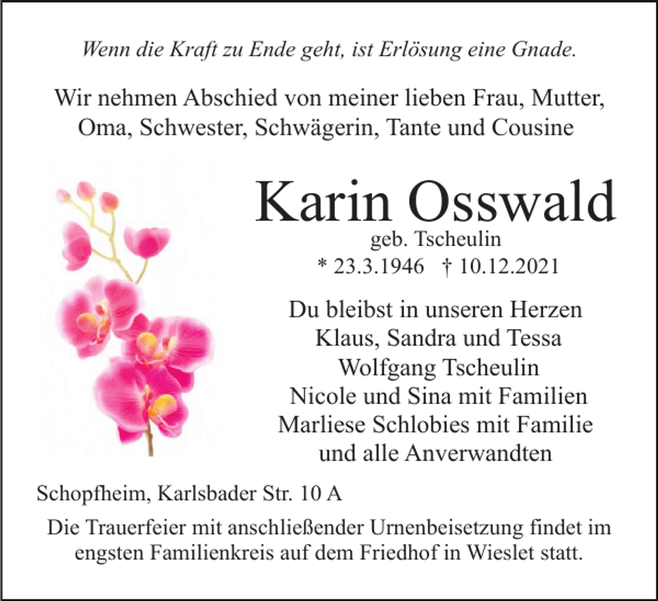 <p>Wenn die Kraft zu Ende geht, ist Erlösung eine Gnade.</p><p>Wir nehmen Abschied von meiner lieben Frau, Mutter,<br />Oma, Schwester, Schwägerin, Tante und Cousine</p><p>Karin Osswald<br />geb. Tscheulin<br />* 23.3.1946 † 10.12.2021</p><p>Du bleibst in unseren Herzen<br />Klaus, Sandra und Tessa<br />Wolfgang Tscheulin<br />Nicole und Sina mit Familien<br />Marliese Schlobies mit Familie<br />und alle Anverwandten<br />Schopfheim, Karlsbader Str. 10 A<br />Die Trauerfeier mit anschließender Urnenbeisetzung findet im<br />engsten Familienkreis auf dem Friedhof in Wieslet statt.</p>