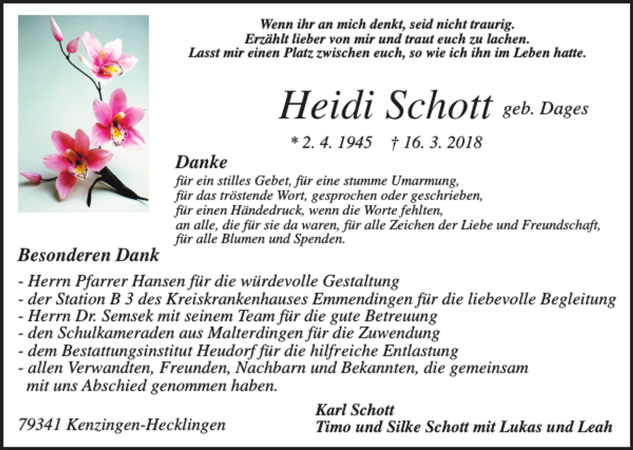 <p>Wenn ihr an mich denkt, seid nicht traurig.<br />Erzählt lieber von mir und traut euch zu lachen.<br />Lasst mir einen Platz zwischen euch, so wie ich ihn im Leben hatte.</p><p>Heidi Schott geb. Dages<br />* 2. 4. 1945</p><p>† 16. 3. 2018</p><p>Danke<br />für ein stilles Gebet, für eine stumme Umarmung,<br />für das tröstende Wort, gesprochen oder geschrieben,<br />für einen Händedruck, wenn die Worte fehlten,<br />an alle, die für sie da waren, für alle Zeichen der Liebe und Freundschaft,<br />für alle Blumen und Spenden.</p><p>Besonderen Dank<br />- Herrn Pfarrer Hansen für die würdevolle Gestaltung<br />- der Station B 3 des Kreiskrankenhauses Emmendingen für die liebevolle Begleitung<br />- Herrn Dr. Semsek mit seinem Team für die gute Betreuung<br />- den Schulkameraden aus Malterdingen für die Zuwendung<br />- dem Bestattungsinstitut Heudorf für die hilfreiche Entlastung<br />- allen Verwandten, Freunden, Nachbarn und Bekannten, die gemeinsam<br />mit uns Abschied genommen haben.<br />Karl Schott<br />79341 Kenzingen-Hecklingen<br />Timo und Silke Schott mit Lukas und Leah</p>