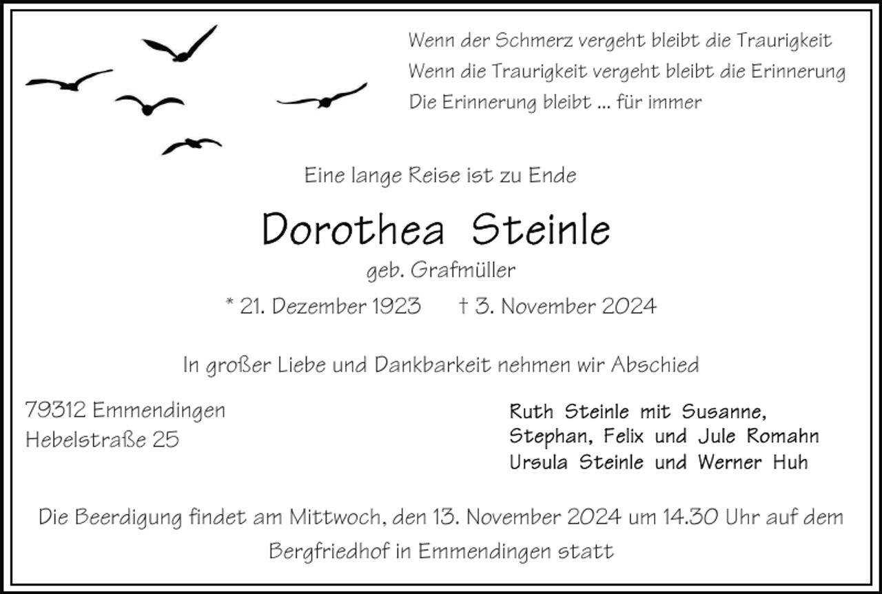 <p>Wenn der Schmerz vergeht bleibt die Traurigkeit<br />Wenn die Traurigkeit vergeht bleibt die Erinnerung<br />Die Erinnerung bleibt ... für immer</p><p>Eine lange Reise ist zu Ende</p><p>geb. Grafmüller<br />* 21. Dezember 1923<br />† 3. November 2024<br />In großer Liebe und Dankbarkeit nehmen wir Abschied<br />79312 Emmendingen<br />Hebelstraße 25<br />Die Beerdigung findet am Mittwoch, den 13. November 2024 um 14.30 Uhr auf dem<br />Bergfriedhof in Emmendingen statt</p>