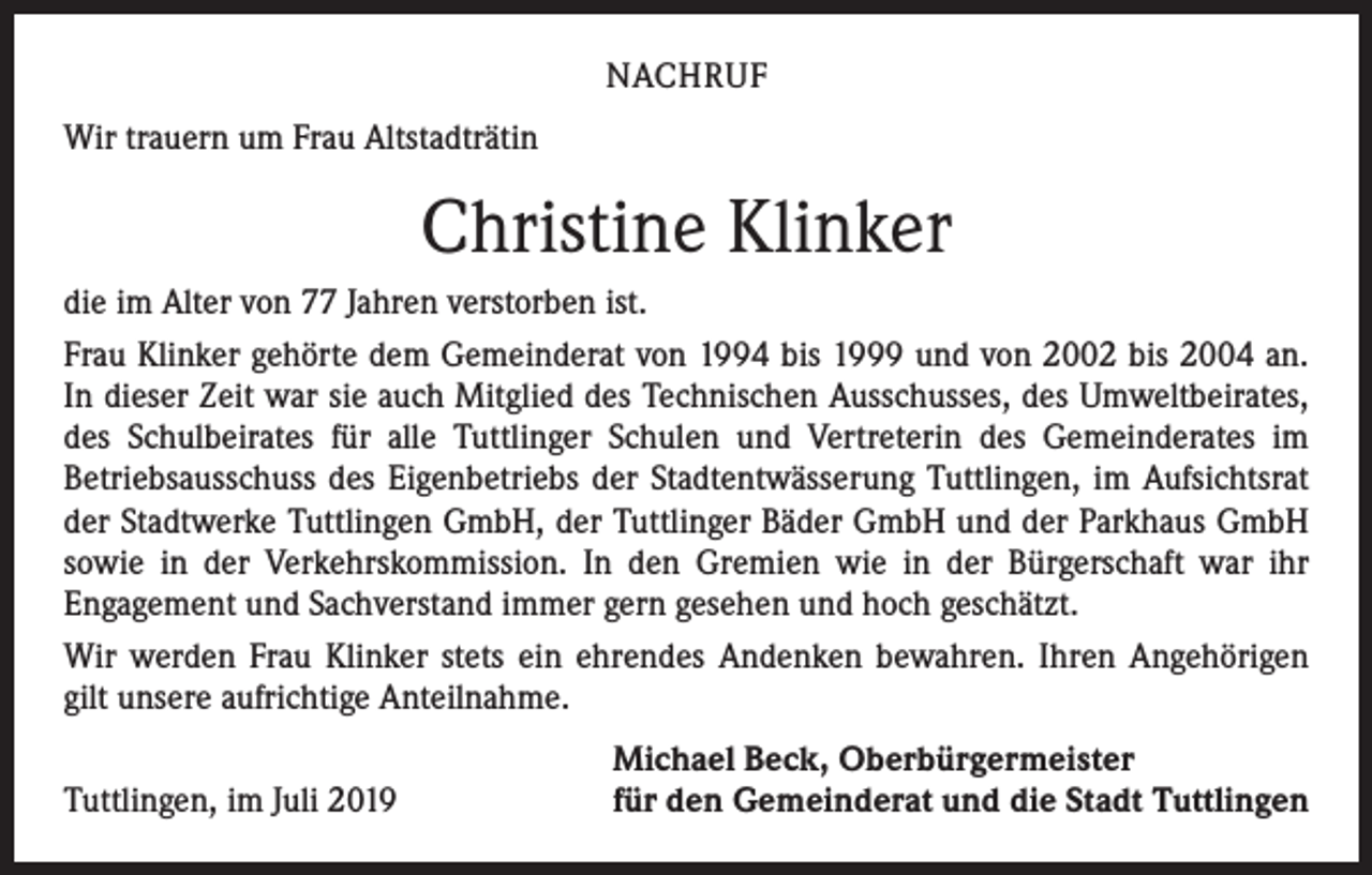 <p>NACHRUF<br />Wir trauern um Frau Altstadträtin</p><p>Christine Klinker<br />die im Alter von 77 Jahren verstorben ist.<br />Frau Klinker gehörte dem Gemeinderat von 1994 bis 1999 und von 2002 bis 2004 an.<br />In dieser Zeit war sie auch Mitglied des Technischen Ausschusses, des Umweltbeirates,<br />des Schulbeirates für alle Tuttlinger Schulen und Vertreterin des Gemeinderates im<br />­Betriebsausschuss des Eigenbetriebs der Stadtentwässerung Tuttlingen, im Aufsichtsrat<br />der ­Stadtwerke Tuttlingen GmbH, der Tuttlinger Bäder GmbH und der Parkhaus GmbH<br />sowie in der Verkehrskommission. In den Gremien wie in der Bürgerschaft war ihr<br />­Engagement und Sachverstand immer gern gesehen und hoch geschätzt.<br />Wir werden Frau Klinker stets ein ehrendes Andenken bewahren. Ihren Angehörigen<br />gilt unsere aufrichtige Anteilnahme.</p><p>Tuttlingen, im Juli 2019</p><p>Michael Beck, Oberbürgermeister<br />für den Gemeinderat und die Stadt Tuttlingen</p>