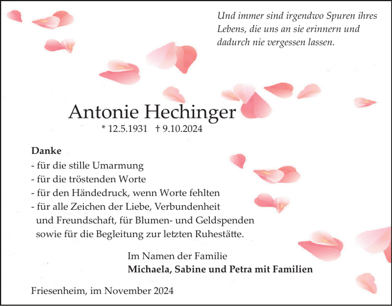 <p>Und immer sind irgendwo Spuren ihres<br />Lebens, die uns an sie erinnern und<br />dadurch nie vergessen lassen.</p><p>Antonie Hechinger<br />* 12.5.1931 † 9.10.2024<br />Danke<br />­ für die stille Umarmung<br />­ für die tröstenden Worte<br />­ für den Händedruck, wenn Worte fehlten<br />­ für alle Zeichen der Liebe, Verbundenheit<br />und Freundschaft, für Blumen­ und Geldspenden<br />sowie für die Begleitung zur le�ten Ruhestä�e.<br />Im Namen der Familie<br />Michaela, Sabine und Petra mit Familien<br />Friesenheim, im November 2024</p>