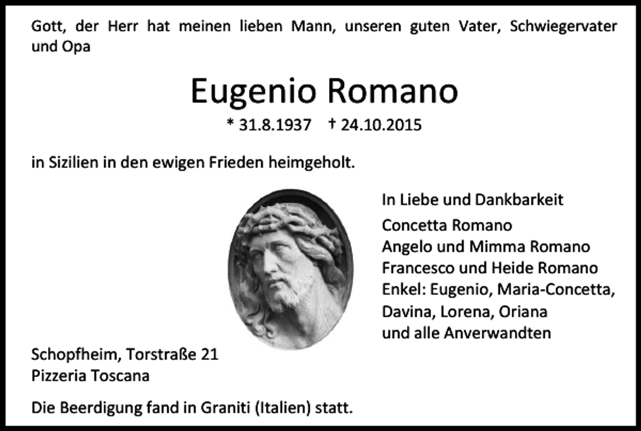 <p>Gott, der Herr hat meinen lieben Mann, unseren guten Vater, Schwiegervater<br />und Opa</p><p>Eugenio Romano<br />* 31.8.1937 † 24.10.2015</p><p>in Sizilien in den ewigen Frieden heimgeholt.</p><p>Schopfheim, Torstraße 21<br />Pizzeria Toscana<br />Die Beerdigung fand in Graniti (Italien) statt.</p><p>In Liebe und Dankbarkeit<br />Concetta Romano<br />Angelo und Mimma Romano<br />Francesco und Heide Romano<br />Enkel: Eugenio, Maria-Concetta,<br />Davina, Lorena, Oriana<br />und alle Anverwandten</p>