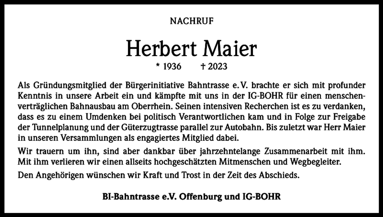 <p>NACHRUF</p><p>Herbert Maier<br />* 1936 † 2023</p><p>Als Gründungsmitglied der Bürgerinitiative Bahntrasse e. V. brachte er sich mit profunder<br />Kenntnis in unsere Arbeit ein und kämpfte mit uns in der IG-BOHR für einen menschen­<br />verträglichen Bahnausbau am Oberrhein. Seinen intensiven Recherchen ist es zu verdanken,<br />dass es zu einem Umdenken bei politisch Verantwortlichen kam und in Folge zur Freigabe<br />der Tunnelplanung und der Güterzugtrasse parallel zur Autobahn. Bis zuletzt war Herr Maier<br />in unseren Versammlungen als engagiertes Mitglied dabei.<br />Wir trauern um ihn, sind aber dankbar über jahrzehntelange Zusammenarbeit mit ihm.<br />Mit ihm verlieren wir einen allseits hochgeschätzten Mitmenschen und Wegbegleiter.<br />Den Angehörigen wünschen wir Kraft und Trost in der Zeit des Abschieds.<br />BI-Bahntrasse e.V. Offenburg und IG-BOHR</p>
