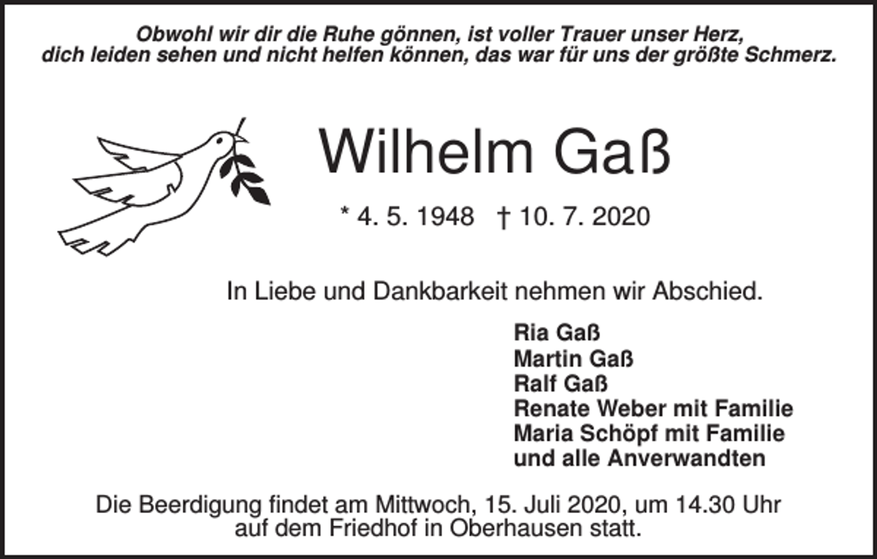 <p>Obwohl wir dir die Ruhe gönnen, ist voller Trauer unser Herz,<br />dich leiden sehen und nicht helfen können, das war für uns der größte Schmerz.</p><p>Wilhelm Gaß<br />* 4. 5. 1948 † 10. 7. 2020<br />In Liebe und Dankbarkeit nehmen wir Abschied.<br />Ria Gaß<br />Martin Gaß<br />Ralf Gaß<br />Renate Weber mit Familie<br />Maria Schöpf mit Familie<br />und alle Anverwandten</p><p>Die Beerdigung findet am Mittwoch, 15. Juli 2020, um 14.30 Uhr<br />auf dem Friedhof in Oberhausen statt.</p>