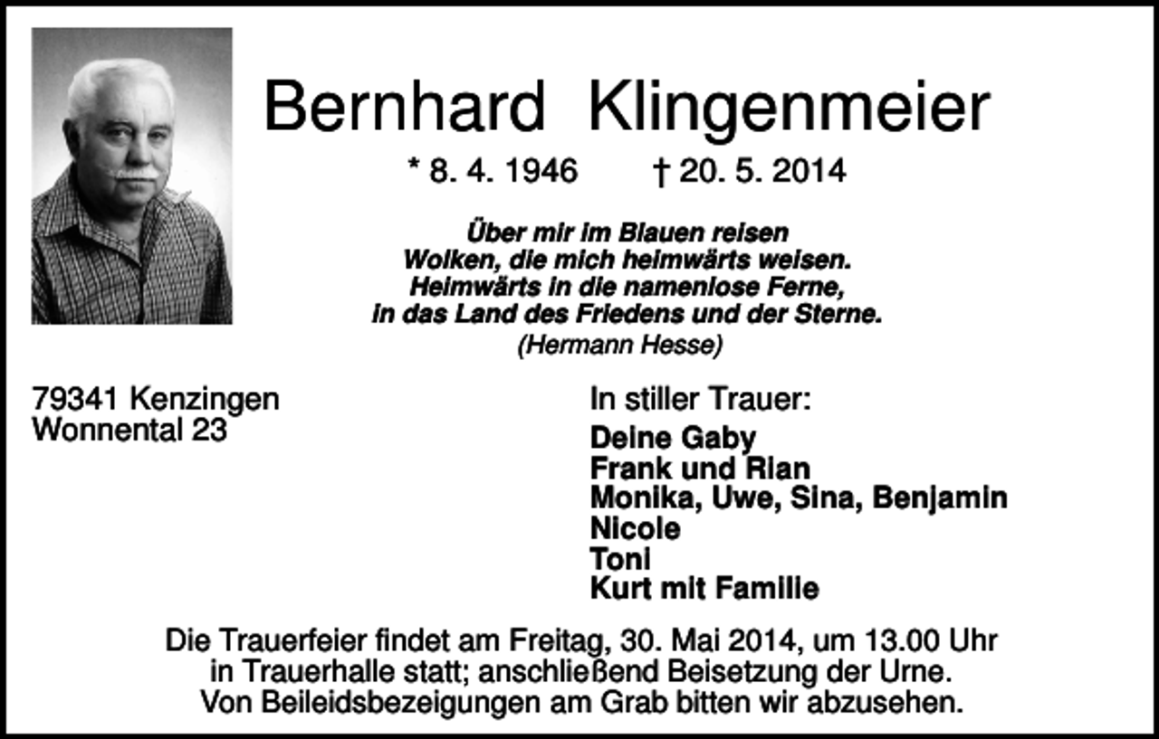 <p>Bernhard Klingenmeier<br />* 8. 4. 1946</p><p>† 20. 5. 2014</p><p>Über mir im Blauen reisen<br />Wolken, die mich heimwärts weisen.<br />Heimwärts in die namenlose Ferne,<br />in das Land des Friedens und der Sterne.<br />(Hermann Hesse)</p><p>79341 Kenzingen<br />Wonnental 23</p><p>In stiller Trauer:<br />Deine Gaby<br />Frank und Rian<br />Monika, Uwe, Sina, Benjamin<br />Nicole<br />Toni<br />Kurt mit Familie</p><p>Die Trauerfeier findet am Freitag, 30. Mai 2014, um 13.00 Uhr<br />in Trauerhalle statt; anschließend Beisetzung der Urne.<br />Von Beileidsbezeigungen am Grab bitten wir abzusehen.</p>