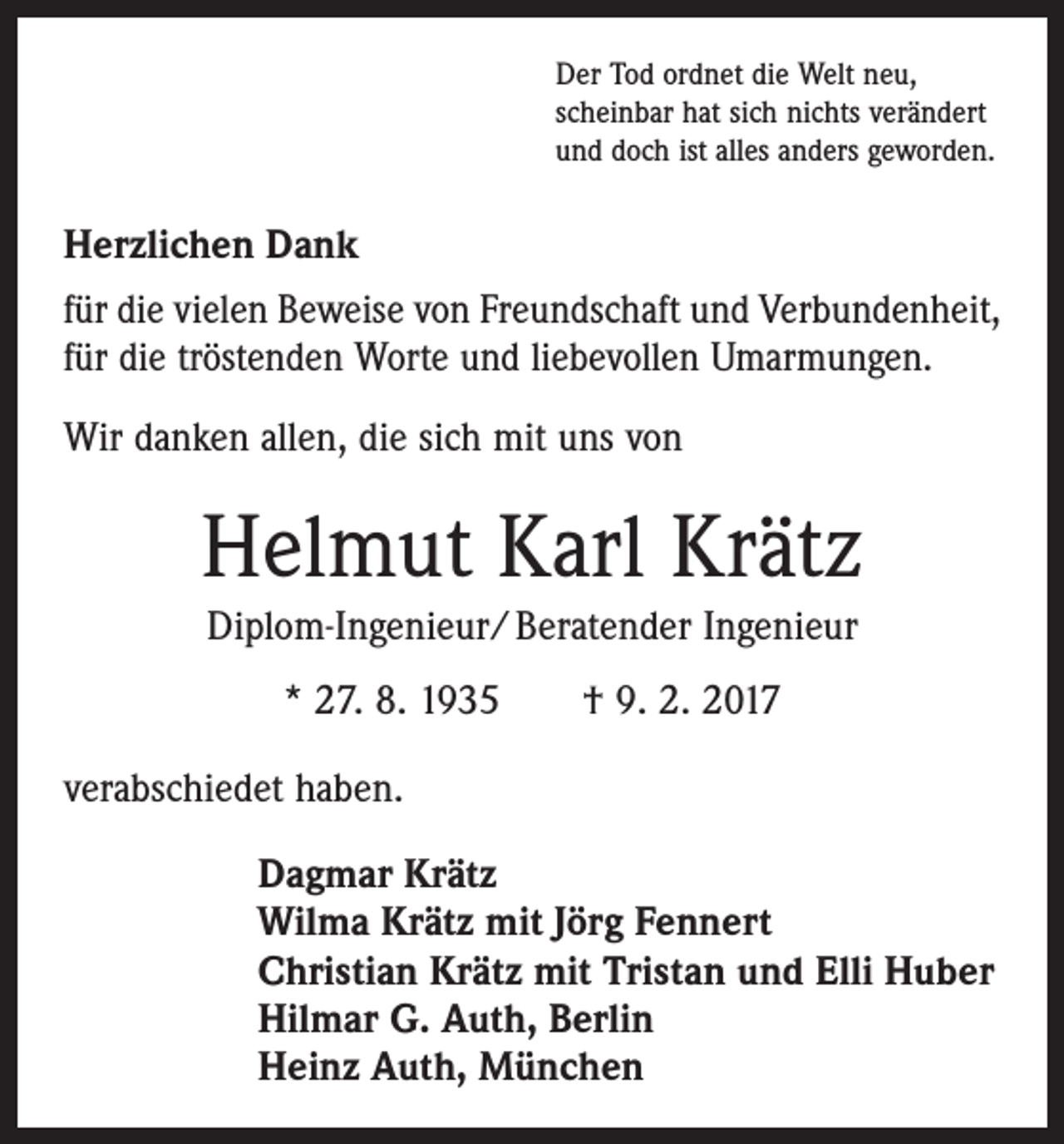 <p>Der Tod ordnet die Welt neu,<br />scheinbar hat sich nichts verändert<br />und doch ist alles anders geworden.</p><p>Herzlichen Dank<br />für die vielen Beweise von Freundschaft und Verbundenheit,<br />für die tröstenden Worte und liebevollen Umarmungen.<br />Wir danken allen, die sich mit uns von</p><p>Helmut Karl Krätz<br />Diplom-Ingenieur/ Beratender Ingenieur<br />* 27. 8. 1935 † 9. 2. 2017<br />verabschiedet haben.<br />Dagmar Krätz<br />Wilma Krätz mit Jörg Fennert<br />Christian Krätz mit Tristan und Elli Huber<br />Hilmar G. Auth, Berlin<br />Heinz Auth, München</p>