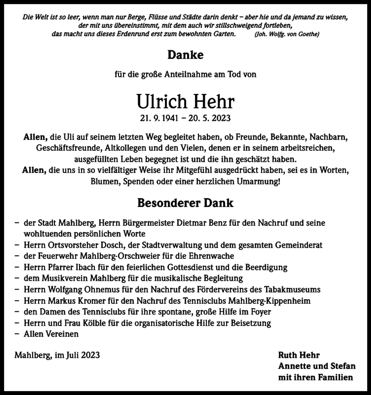 <p>Die Welt ist so leer, wenn man nur Berge, Flüsse und Städte darin denkt – aber hie und da jemand zu wissen,<br />der mit uns übereinstimmt, mit dem auch wir stillschweigend fortleben,<br />das macht uns dieses Erdenrund erst zum bewohnten Garten.<br />(Joh. Wolfg. von Goethe)</p><p>Danke<br />für die große Anteilnahme am Tod von</p><p>Ulrich Hehr<br />21. 9. 1941 – 20. 5. 2023</p><p>Allen, die Uli auf seinem letzten Weg begleitet haben, ob Freunde, Bekannte, Nachbarn,<br />Geschäftsfreunde, Altkollegen und den Vielen, denen er in seinem arbeitsreichen,<br />ausgefüllten Leben begegnet ist und die ihn geschätzt haben.<br />Allen, die uns in so vielfältiger Weise ihr Mitgefühl ausgedrückt haben, sei es in Worten,<br />Blumen, Spenden oder einer herzlichen Umarmung!</p><p>Besonderer Dank<br />– der Stadt Mahlberg, Herrn Bürgermeister Dietmar Benz für den Nachruf und seine<br />wohltuenden persönlichen Worte<br />– Herrn Ortsvorsteher Dosch, der Stadtverwaltung und dem gesamten Gemeinderat<br />– der Feuerwehr Mahlberg-Orschweier für die Ehrenwache<br />– Herrn Pfarrer Ibach für den feierlichen Gottesdienst und die Beerdigung<br />– dem Musikverein Mahlberg für die musikalische Begleitung<br />– Herrn Wolfgang Ohnemus für den Nachruf des Fördervereins des Tabakmuseums<br />– Herrn Markus Kromer für den Nachruf des Tennisclubs Mahlberg-Kippenheim<br />– den Damen des Tennisclubs für ihre spontane, große Hilfe im Foyer<br />– Herrn und Frau Kölble für die organisatorische Hilfe zur Beisetzung<br />– Allen Vereinen<br />Mahlberg, im Juli 2023 Ruth Hehr<br />Annette und Stefan<br />mit ihren Familien</p>